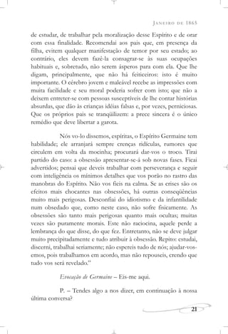 JANEIRO DE 1865
21
de estudar, de trabalhar pela moralização desse Espírito e de orar
com essa finalidade. Recomendai aos pais que, em presença da
filha, evitem qualquer manifestação de temor por seu estado; ao
contrário, eles devem fazê-la consagrar-se às suas ocupações
habituais e, sobretudo, não serem ásperos para com ela. Que lhe
digam, principalmente, que não há feiticeiros: isto é muito
importante. O cérebro jovem e maleável recebe as impressões com
muita facilidade e seu moral poderia sofrer com isto; que não a
deixem entreter-se com pessoas susceptíveis de lhe contar histórias
absurdas, que dão às crianças idéias falsas e, por vezes, perniciosas.
Que os próprios pais se tranqüilizem: a prece sincera é o único
remédio que deve libertar a garota.
Nós vo-lo dissemos, espíritas, o Espírito Germaine tem
habilidade; ele arranjará sempre crenças ridículas, rumores que
circulem em volta da mocinha; procurará dar-vos o troco. Tirai
partido do caso: a obsessão apresentar-se-á sob novas fases. Ficai
advertidos; pensai que deveis trabalhar com perseverança e seguir
com inteligência os mínimos detalhes que vos porão no rastro das
manobras do Espírito. Não vos fieis na calma. Se as crises são os
efeitos mais chocantes nas obsessões, há outras conseqüências
muito mais perigosas. Desconfiai do idiotismo e da infantilidade
num obsedado que, como neste caso, não sofre fisicamente. As
obsessões são tanto mais perigosas quanto mais ocultas; muitas
vezes são puramente morais. Este não raciocina, aquele perde a
lembrança do que disse, do que fez. Entretanto, não se deve julgar
muito precipitadamente e tudo atribuir à obsessão. Repito: estudai,
discerni, trabalhai seriamente; não espereis tudo de nós; ajudar-vos-
emos, pois trabalhamos em acordo, mas não repouseis, crendo que
tudo vos será revelado.”
Evocação de Germaine – Eis-me aqui.
P. – Tendes algo a nos dizer, em continuação à nossa
última conversa?
 