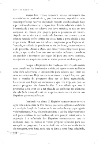 REVISTA ESPÍRITA
210
Vossas leis, vossos costumes, vossas instituições são
essencialmente perfectíveis e, por isto mesmo, imperfeitas; mas
suas imperfeições não vos liberam do respeito que lhes deveis. Não
é permitido adiantar-se ao tempo e fazer leis fora das leis sociais. A
Humanidade é um ser coletivo que deve marchar, se não em seu
conjunto, ao menos por grupos, para o progresso do futuro.
Aquele que se destaca da sociedade humana para avançar como
criança perdida, sofre sempre na vossa Terra a pena devida à sua
impaciência. Deixai aos iniciadores inspirados pelo Espírito de
Verdade, o cuidado de proclamar as leis do futuro, submetendo-se
à do presente. Deixai a Deus, que mede vossos progressos pelos
esforços que tendes feito para vos tornardes melhores, o cuidado
de escolher o momento que julgar útil para uma nova transição,
mas jamais vos esquiveis a uma lei senão quando for derrogada.
Porque o Espiritismo foi revelado entre vós, não creiais
num cataclismo das instituições sociais; até agora ele tem realizado
uma obra subterrânea e inconsciente para aqueles que foram os
seus instrumentos. Hoje que ele vem à tona e surge à luz, nem por
isso a marcha do progresso deve ser de lenta regularidade.
Desconfiai dos Espíritos impacientes, que vos impelem para as
sendas perigosas do desconhecido. A eternidade que vos é
prometida deve levar-vos a ter piedade das ambições tão efêmeras
da vida. Sede reservados até em suspeitar, muitas vezes, da voz dos
Espíritos que se manifestam.
Lembrais-vos disto: O Espírito humano move-se e se
agita sob a influência de três causas, que são: a reflexão, a inspiração
e a revelação. A reflexão é a riqueza de vossas lembranças, que agitais
voluntariamente. Nela, o homem encontra o que lhe é rigorosamente
útil, para satisfazer às necessidades de uma posição estacionária. A
inspiração é a influência dos Espíritos extraterrestres, que se
misturam mais ou menos às vossas próprias reflexões para vos
compelir ao progresso; é a intromissão do melhor na insuficiência
da passagem, uma força nova que se junta a uma força adquirida,
 