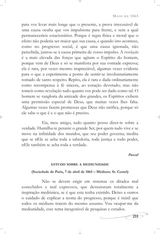 MAIO DE 1865
211
para vos levar mais longe que o presente, a prova irrecusável de
uma causa oculta que vos impulsiona para frente, e sem a qual
permaneceríeis estacionários. Porque é regra física e moral que o
efeito não poderia ser maior que sua causa, e quando isto acontece,
como no progresso social, é que uma causa ignorada, não
percebida, juntou-se à causa primeira de vosso impulso. A revelação
é a mais elevada das forças que agitam o Espírito do homem,
porque vem de Deus e só se manifesta por sua vontade expressa;
ela é rara, por vezes mesmo inapreciável, algumas vezes evidente
para o que a experimenta a ponto de sentir-se involuntariamente
tomado de santo respeito. Repito, ela é rara e dada ordinariamente
como recompensa à fé sincera, ao coração devotado; mas não
tomeis como revelação tudo quanto vos pode ser dado como tal. O
homem se vangloria da amizade dos grandes, os Espíritos exibem
uma permissão especial de Deus, que muitas vezes lhes falta.
Algumas vezes fazem promessas que Deus não ratifica, porque só
ele sabe o que é e o que não é preciso.
Eis, meu amigo, tudo quanto posso dizer-te sobre a
verdade. Humilha-te perante o grande Ser, por quem tudo vive e se
move na infinidade dos mundos, que seu poder governa; medita
que se nEle se acha toda a sabedoria, toda justiça e todo poder,
nEle também se acha toda a verdade.
Pascal
ESTUDO SOBRE A MEDIUNIDADE
(Sociedade de Paris, 7 de abril de 1865 – Médium: Sr. Costel)
Não se devem erigir em sistemas os ditados mal
concebidos e mal expressos, que desnaturam totalmente a
inspiração mediúnica, se é que esta tenha existido. Deixo a outros
o cuidado de explicar a teoria do progresso, porque é inútil que
todos os médiuns tratem do mesmo assunto. Vou ocupar-me da
mediunidade, esse tema inesgotável de pesquisas e estudos.
 
