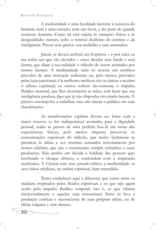 REVISTA ESPÍRITA
212
A mediunidade é uma faculdade inerente à natureza do
homem; nem é uma exceção, nem um favor, e faz parte do grande
conjunto humano. Como tal está sujeita às variações físicas e às
desigualdades morais; sofre o temível dualismo do instinto e da
inteligência. Possui seus gênios, sua multidão e suas anomalias.
Jamais se devem atribuir aos Espíritos – e por estes eu
me refiro aos que são elevados – esses ditados sem fundo e sem
forma, que aliam à sua nulidade o ridículo de serem assinados por
nomes ilustres. A mediunidade séria só investe em cérebros
providos de uma instrução suficiente ou, pelo menos, provados
pelas lutas passionais. Os melhores médiuns são os únicos a receber
o afluxo espiritual; os outros sofrem tão-somente o impulso
fluídico material, que lhes movimenta as mãos, sem fazer que sua
inteligência produza algo que já não disponha em estado latente. É
preciso encorajá-los a trabalhar, mas não iniciar o público em suas
elucubrações.
As manifestações espíritas devem ser feitas com a
maior reserva; se for indispensável acumular, para a dignidade
pessoal, todas as provas de uma perfeita boa-fé em torno das
experiências físicas, pelo menos importa preservar as
comunicações espirituais do ridículo, que muito facilmente se
prendem às idéias e aos sistemas assinados irrisoriamente por
nomes célebres, que são e continuarão sempre estranhos a essas
produções. Não ponho em dúvida a lealdade das pessoas que,
recebendo o choque elétrico, o confundem com a inspiração
mediúnica. A Ciência tem seus pseudo-sábios, a mediunidade os
seus falsos médiuns, na ordem espiritual, bem entendido.
Tento estabelecer aqui a diferença que existe entre os
médiuns inspirados pelos fluidos espirituais e os que não agem
senão pelo impulso fluídico corporal, isto é, os que vibram
intelectualmente e aqueles cuja ressonância física só leva à
produção confusa e inconsciente de suas próprias idéias, ou de
idéias vulgares e sem alcance.
 