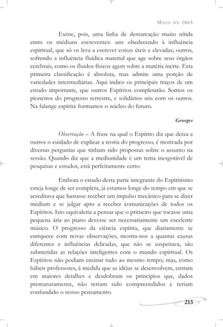 MAIO DE 1865
213
Existe, pois, uma linha de demarcação muito nítida
entre os médiuns escreventes: uns obedecendo à influência
espiritual, que só os leva a escrever coisas úteis e elevadas; outros,
sofrendo a influência fluídica material que age sobre seus órgãos
cerebrais, como os fluidos físicos agem sobre a matéria inerte. Esta
primeira classificação é absoluta, mas admite uma porção de
variedades intermediárias. Aqui indico os principais traços de um
estudo importante, que outros Espíritos completarão. Somos os
pioneiros do progresso terrestre, e solidários uns com os outros.
Na falange espírita formamos o núcleo do futuro.
Georges
Observação – A frase na qual o Espírito diz que deixa a
outros o cuidado de explicar a teoria do progresso, é motivada por
diversas perguntas que tinham sido propostas sobre o assunto na
sessão. Quando diz que a mediunidade é um tema inesgotável de
pesquisas e estudos, está perfeitamente certo.
Embora o estudo desta parte integrante do Espiritismo
esteja longe de ser completa, já estamos longe do tempo em que se
acreditava que bastasse receber um impulso mecânico para se dizer
médium e se julgar apto a receber comunicações de todos os
Espíritos. Isto equivaleria a pensar que o primeiro que tocasse uma
pequena ária ao piano devesse ser necessariamente um excelente
músico. O progresso da ciência espírita, que diariamente se
enriquece com novas observações, mostra-nos a quantas causas
diferentes e influências delicadas, que não se suspeitava, são
submetidas as relações inteligentes com o mundo espiritual. Os
Espíritos não podiam ensinar tudo ao mesmo tempo; mas, como
hábeis professores, à medida que as idéias se desenvolvem, entram
em maiores detalhes e desdobram os princípios que, dados
prematuramente, não teriam sido compreendidos e teriam
confundido o nosso pensamento.
 