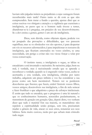 MAIO DE 1865
215
haviam sido julgadas inúteis ou prejudiciais e cujas vantagens foram
reconhecidas mais tarde! Outro tanto se dá com as que não
compreendeis. Sem tratar a fundo a questão, apenas direi que as
coisas nocivas vos obrigam a atenção e a vigilância que exercitam a
inteligência, ao passo que se o homem nada tivesse a temer,
abandonar-se-ia à preguiça, em prejuízo de seu desenvolvimento.
Se a dor ensina a gemer, gemer é um ato de inteligência.
Deus, sem dúvida, como objetam alguns, poderia vos
ter poupado das provações e dificuldades, que vos parecem
supérfluas; mas se os obstáculos vos são opostos, é para despertar
em vós os recursos adormecidos; é para impulsionar os tesouros da
inteligência, que ficariam enterrados no vosso cérebro, se uma
necessidade, um perigo a evitar não vos viesse forçar a velar por
vossa conservação.
O instinto nasce; a inteligência o segue, as idéias se
encadeiam e está inventado o raciocínio. Se raciocino, julgo, bem ou
mal, é verdade, mas é raciocinando errado que se aprende a
reconhecer a verdade; quando se é enganado várias vezes, acaba-se
acertando; e esta verdade, esta inteligência, obtidas por tanto
trabalho, adquirem um preço infinito e vos faz considerar a sua
posse como um bem inestimável. Temeis ver se perderem
descobertas que fizestes; que fazeis, então? Instruís vossos filhos,
vossos amigos; desenvolveis sua inteligência, a fim de nela semear
e fazer frutificar o que adquiristes a preço de esforços intelectuais.
É assim que tudo se encadeia, que o progresso é uma lei natural e
que os conhecimentos humanos, acrescidos paulatinamente, se
transmitem de geração em geração. Que, depois disto, vos venham
dizer que tudo é matéria! Em sua maioria, os materialistas não
repelem a espiritualidade senão porque, sem isto, precisariam
mudar o gênero de vida, atacar os seus erros, renunciar aos seus
hábitos. Seria muito custoso, razão por que acham mais cômodo
tudo negar.
Pascal
 