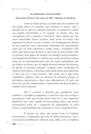 REVISTA ESPÍRITA
216
DA SERIEDADE NAS REUNIÕES
(Sociedade de Paris, 17 de março de 1865 – Médium: Sr. Desliens)
Como já tendes provas, a atitude séria dos membros de
um grupo choca os estranhos que assistem às sessões com a
intenção de as expor ao ridículo; muda-lhes a vontade de zombar
em respeito involuntário e, do respeito ao estudo sério, por
conseguinte à fé, a transição é insensível. Aliás, aqueles que não
saem convencidos dessas reuniões, delas levam ao menos uma
impressão favorável; e, se não se aliam a vós imediatamente, deixam
de fazer parte de vossos adversários obstinados. Eis uma primeira
razão que vos deve convencer a serdes sérios e recolhidos. Com
efeito, que quereis que pensem os que saem de uma reunião onde
os assuntos mais dignos de respeito são tratados com leviandade e
inconseqüência? Embora os espíritas que assim procedem estejam
longe de ser mal-intencionados, não são menos prejudiciais: não
em relação ao futuro, mas ao rápido desenvolvimento da doutrina.
Se apenas se tivessem realizado reuniões sérias, conduzidas de
maneira conveniente, a doutrina estaria ainda muito mais adiantada,
se bem que já o esteja bastante. Agir assim não é agir como
verdadeiros espíritas, nem no interesse da doutrina, porque os
adversários aproveitam-se disso para ridicularizá-la. É, pois, um
dever dos que lhe compreendem a importância não prestar apoio a
reuniões dessa natureza.
Não é somente à doutrina que prejudicam, mas,
também, a si próprios, porquanto, se toda boa ação traz consigo a
recompensa, toda ação leviana deixa atrás de si uma impressão
deplorável, por vezes seguida de uma punição física, cuja menor
conseqüência pode ser a suspensão da mediunidade ou, pelo
menos, a impossibilidade de comunicar-se com os Espíritos bons.
É preciso ser sério, não apenas com os Espíritos
benevolentes e esclarecidos, que vêm dar sábias instruções, e que o
vosso pouco recolhimento afastaria, mas, ainda, com os Espíritos
 