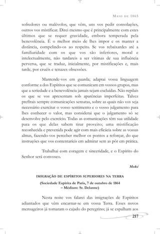 MAIO DE 1865
217
sofredores ou malévolos, que vêm, uns vos pedir consolações,
outros vos mistificar. Direi mesmo que é principalmente com estes
últimos que se requer gravidade, embora temperada pela
benevolência. É o melhor meio de lhes impor e os manter a
distância, compelindo-os ao respeito. Se vos rebaixardes até a
familiaridade com os que vos são inferiores, moral e
intelectualmente, não tardareis a ser vítimas de sua influência
perversa, que se traduz, inicialmente, por mistificações e, mais
tarde, por cruéis e tenazes obsessões.
Mantende-vos em guarda; adaptai vossa linguagem
conforme a dos Espíritos que se comunicam em vossos grupos, mas
que a seriedade e a benevolência jamais sejam excluídas. Não repilais
os que se vos apresentam sob aparências imperfeitas. Talvez
prefirais sempre comunicações sensatas, sobre as quais não vos seja
necessário exercitar o vosso sentimento e o vosso julgamento para
lhes conhecer o valor, mas considerai que o julgamento só se
desenvolve pelo exercício. Todas as comunicações têm sua utilidade
para os que delas sabem tirar proveito; uma mistificação
reconhecida e prevenida pode agir com mais eficácia sobre as vossas
almas, fazendo-vos perceber melhor os pontos a reforçar, do que
instruções que vos contentaríeis em admirar sem as pôr em prática.
Trabalhai com coragem e sinceridade, e o Espírito do
Senhor será convosco.
Moki
IMIGRAÇÃO DE ESPÍRITOS SUPERIORES NA TERRA
(Sociedade Espírita de Paris, 7 de outubro de 1864
– Médium: Sr. Delanne)
Nesta noite vos falarei das imigrações de Espíritos
adiantados que vêm encarnar-se em vossa Terra. Esses novos
mensageiros já tomaram o cajado do peregrino; já se espalham aos
 