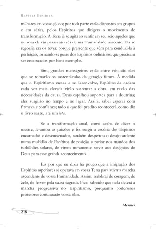 REVISTA ESPÍRITA
218
milhares em vosso globo; por toda parte estão dispostos em grupos
e em séries, pelos Espíritos que dirigem o movimento de
transformação. A Terra já se agita ao sentir em seu seio aqueles que
outrora ela viu passar através de sua Humanidade nascente. Ela se
regozija em os rever, porque pressente que vêm para conduzi-la à
perfeição, tornando-se guias dos Espíritos ordinários, que precisam
ser encorajados por bons exemplos.
Sim, grandes mensageiros estão entre vós; são eles
que se tornarão os sustentáculos da geração futura. À medida
que o Espiritismo cresce e se desenvolve, Espíritos de ordem
cada vez mais elevada virão sustentar a obra, em razão das
necessidades da causa. Deus espalhou suportes para a doutrina;
eles surgirão no tempo e no lugar. Assim, sabei esperar com
firmeza e confiança; tudo o que foi predito acontecerá, como diz
o livro santo, até um iota.
Se a transformação atual, como acaba de dizer o
mestre, levantou as paixões e fez surgir a escória dos Espíritos
encarnados e desencarnados, também despertou o desejo ardente
numa multidão de Espíritos de posição superior nos mundos dos
turbilhões solares, de virem novamente servir aos desígnios de
Deus para esse grande acontecimento.
Eis por que eu dizia há pouco que a imigração dos
Espíritos superiores se operava em vossa Terra para ativar a marcha
ascendente de vossa Humanidade. Assim, redobrai de coragem, de
zelo, de fervor pela causa sagrada. Ficai sabendo que nada deterá a
marcha progressiva do Espiritismo, porquanto poderosos
protetores continuarão vossa obra.
Mesmer
 
