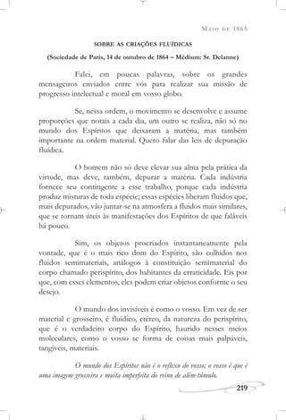 MAIO DE 1865
219
SOBRE AS CRIAÇÕES FLUÍDICAS
(Sociedade de Paris, 14 de outubro de 1864 – Médium: Sr. Delanne)
Falei, em poucas palavras, sobre os grandes
mensageiros enviados entre vós para realizar sua missão de
progresso intelectual e moral em vosso globo.
Se, nessa ordem, o movimento se desenvolve e assume
proporções que notais a cada dia, um outro se realiza, não só no
mundo dos Espíritos que deixaram a matéria, mas também
importante na ordem material. Quero falar das leis de depuração
fluídica.
O homem não só deve elevar sua alma pela prática da
virtude, mas deve, também, depurar a matéria. Cada indústria
fornece seu contingente a esse trabalho, porque cada indústria
produz misturas de toda espécie; essas espécies liberam fluidos que,
mais depurados, vão juntar-se na atmosfera a fluidos mais similares,
que se tornam úteis às manifestações dos Espíritos de que faláveis
há pouco.
Sim, os objetos procriados instantaneamente pela
vontade, que é o mais rico dom do Espírito, são colhidos nos
fluidos semimateriais, análogos à constituição semimaterial do
corpo chamado perispírito, dos habitantes da erraticidade. Eis por
que, com esses elementos, eles podem criar objetos conforme o seu
desejo.
O mundo dos invisíveis é como o vosso. Em vez de ser
material e grosseiro, é fluídico, etéreo, da natureza do perispírito,
que é o verdadeiro corpo do Espírito, haurido nesses meios
moleculares, como o vosso se forma de coisas mais palpáveis,
tangíveis, materiais.
O mundo dos Espíritos não é o reflexo do vosso; o vosso é que é
uma imagem grosseira e muita imperfeita do reino de além-túmulo.
 