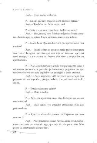 REVISTA ESPÍRITA
22
Resp. – Não, nada, senhores.
P. – Sabeis que nos tratastes com muita aspereza?
Resp. – Também me falais muito mal.
P. – Nós vos demos conselhos. Refletistes neles?
Resp. – Sim, muito, juro. Minhas reflexões foram sensa-
tas. Admito que eu estava louca; delirava, mas eis-me calma.
P. – Muito bem! Quereis dizer-nos por que torturais essa
menina?
Resp. – Inútil voltar ao assunto; seria muito longo para
vos contar. Imagino que isto aqui não seja um tribunal; que não
serei obrigada a me sentar no banco dos réus e responder ao
questionário.
P. – Não, absolutamente; estais completamente livre; é
o interesse que nos leva, por vós e pela menina, a perguntar por que
motivo sério ou por que capricho vos entregais a esses ataques.
Resp. – Dizeis capricho? Ah! deveríeis desejar que não
passasse de um capricho; porque, sabeis, o capricho é instável e
acaba.
P. – Estais realmente calma?
Resp. – Bem o vedes.
P. – Sim, em aparência; mas não disfarçais os vossos
sentimentos?
Resp. – Não venho vos estender armadilhas, pois não
preciso disto.
P. – Quereis afirmá-lo perante os Espíritos que nos
cercam...?
Resp. – Não ponhamos outras pessoas entre nós. Se deve-
mos conversar ou tratar de algo, que seja de vós para mim. Não
gosto da intervenção de terceiros.
 