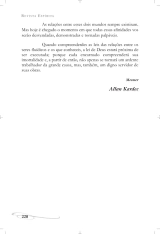 REVISTA ESPÍRITA
220
As relações entre esses dois mundos sempre existiram.
Mas hoje é chegado o momento em que todas essas afinidades vos
serão desvendadas, demonstradas e tornadas palpáveis.
Quando compreenderdes as leis das relações entre os
seres fluídicos e os que conheceis, a lei de Deus estará próxima de
ser executada; porque cada encarnado compreenderá sua
imortalidade e, a partir de então, não apenas se tornará um ardente
trabalhador da grande causa, mas, também, um digno servidor de
suas obras.
Mesmer
Allan Kardec
 