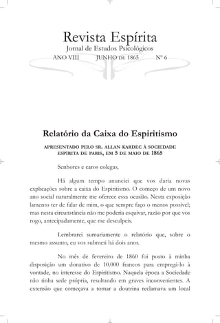 Revista Espírita
Jornal de Estudos Psicológicos
ANO VIII JUNHO DE 1865 No
6
Relatório da Caixa do Espiritismo
APRESENTADO PELO SR. ALLAN KARDEC À SOCIEDADE
ESPÍRITA DE PARIS, EM 5 DE MAIO DE 1865
Senhores e caros colegas,
Há algum tempo anunciei que vos daria novas
explicações sobre a caixa do Espiritismo. O começo de um novo
ano social naturalmente me oferece essa ocasião. Nesta exposição
lamento ter de falar de mim, o que sempre faço o menos possível;
mas nesta circunstância não me poderia esquivar, razão por que vos
rogo, antecipadamente, que me desculpeis.
Lembrarei sumariamente o relatório que, sobre o
mesmo assunto, eu vos submeti há dois anos.
No mês de fevereiro de 1860 foi posto à minha
disposição um donativo de 10.000 francos para empregá-lo à
vontade, no interesse do Espiritismo. Naquela época a Sociedade
não tinha sede própria, resultando em graves inconvenientes. A
extensão que começava a tomar a doutrina reclamava um local
 