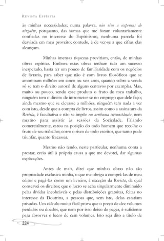 REVISTA ESPÍRITA
224
às minhas necessidades; numa palavra, não vivo a expensas de
ninguém, porquanto, das somas que me foram voluntariamente
confiadas no interesse do Espiritismo, nenhuma parcela foi
desviada em meu proveito; contudo, é de ver-se a que cifras elas
alcançam.
Minhas imensas riquezas proviriam, então, de minhas
obras espíritas. Embora estas obras tenham tido um sucesso
inesperado, basta ter um pouco de familiaridade com os negócios
de livraria, para saber que não é com livros filosóficos que se
amontoam milhões em cinco ou seis anos, quando sobre a venda
só se tem o direito autoral de alguns centavos por exemplar. Mas,
muito ou pouco, sendo esse produto o fruto do meu trabalho,
ninguém tem o direito de intrometer-se no emprego que dele faço;
ainda mesmo que se elevasse a milhões, ninguém tem nada a ver
com isto, desde que a compra de livros, assim como a assinatura da
Revista, é facultativa e não se impõe em nenhuma circunstância, nem
mesmo para assistir às sessões da Sociedade. Falando
comercialmente, estou na posição do todo homem que recolhe o
fruto de seu trabalho; corro o risco de todo escritor, que tanto pode
triunfar, quanto fracassar.
Mesmo não tendo, neste particular, nenhuma conta a
prestar, creio útil à própria causa a que me devotei, dar algumas
explicações.
Antes de mais, direi que minhas obras não são
propriedade exclusiva minha, o que me obriga a comprá-las de meu
editor e pagá-las como um livreiro, à exceção da Revista, da qual
conservei os direitos; que o lucro se acha singularmente diminuído
pelas dívidas incobráveis e pelas distribuições gratuitas, feitas no
interesse da Doutrina, a pessoas que, sem isto, delas estariam
privadas. Um cálculo muito fácil prova que o preço de dez volumes
perdidos ou doados, que nem por isso deixo de pagar, é suficiente
para absorver o lucro de cem volumes. Isto seja dito a título de
 