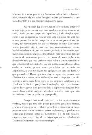 JUNHO DE 1865
225
informação e entre parênteses. Somando tudo e feito o balanço,
resta, contudo, alguma coisa. Imaginai a cifra que quiserdes; o que
faço dela? Isto é o que mais preocupa certa gente.
Quem quer que outrora tenha visto o nosso interior e
o veja hoje, pode atestar que nada mudou em nossa maneira de
viver, desde que me ocupo de Espiritismo; é tão simples agora
como o era antigamente, porque uma vida suntuosa não está nos
nossos gostos. Então é certo que os meus lucros, por maiores que
sejam, não servem para nos dar os prazeres do luxo. Não temos
filhos, portanto não é para eles que economizamos; nossos
herdeiros indiretos são, em sua maioria, mais ricos do que nós; seria
ingenuidade que me esgotasse trabalhando para eles. Então teria eu
a mania de entesourar para ter o prazer de contemplar meu
dinheiro? Creio que meu caráter e meus hábitos jamais permitiriam
que se fizesse tal suposição. Os que me atribuem semelhantes idéias
conhecem muito pouco meus princípios em matéria de
Espiritismo, já que me julgam tão apegado aos bens da Terra. O
que pretendem? Desde que isto não me aproveita, quanto mais
fabulosa for a soma, mais embaraçosa será a resposta. Um dia
saberão a cifra exata, bem como o seu emprego detalhado, e os
fazedores de histórias pouparão a imaginação; hoje eu me limito a
alguns dados gerais para pôr um freio a suposições ridículas. Para
tanto devo entrar nalguns detalhes íntimos, mas que são
necessários, e para os quais vos peço perdão.
Sempre tivemos do que viver, muito modestamente é
verdade, mas o que teria sido pouco para certa gente nos bastava,
graças a nossos gostos e hábitos de ordem e economia. À nossa
pequena renda vinha juntar-se, como suplemento, o produto das
obras que publiquei antes do Espiritismo e o de um modesto
emprego, que me vi forçado a deixar quando os trabalhos da
Doutrina absorveram todo o meu tempo.
 