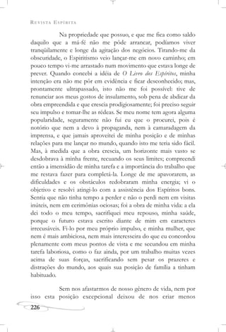 REVISTA ESPÍRITA
226
Na propriedade que possuo, e que me fica como saldo
daquilo que a má-fé não me pôde arrancar, podíamos viver
tranqüilamente e longe da agitação dos negócios. Tirando-me da
obscuridade, o Espiritismo veio lançar-me em novo caminho; em
pouco tempo vi-me arrastado num movimento que estava longe de
prever. Quando concebi a idéia de O Livro dos Espíritos, minha
intenção era não me pôr em evidência e ficar desconhecido; mas,
prontamente ultrapassado, isto não me foi possível: tive de
renunciar aos meus gostos de insulamento, sob pena de abdicar da
obra empreendida e que crescia prodigiosamente; foi preciso seguir
seu impulso e tomar-lhe as rédeas. Se meu nome tem agora alguma
popularidade, seguramente não fui eu que o procurei, pois é
notório que nem a devo à propaganda, nem à camaradagem da
imprensa, e que jamais aproveitei de minha posição e de minhas
relações para me lançar no mundo, quando isto me teria sido fácil.
Mas, à medida que a obra crescia, um horizonte mais vasto se
desdobrava à minha frente, recuando os seus limites; compreendi
então a imensidão de minha tarefa e a importância do trabalho que
me restava fazer para completá-la. Longe de me apavorarem, as
dificuldades e os obstáculos redobraram minha energia; vi o
objetivo e resolvi atingi-lo com a assistência dos Espíritos bons.
Sentia que não tinha tempo a perder e não o perdi nem em visitas
inúteis, nem em cerimônias ociosas; foi a obra de minha vida: a ela
dei todo o meu tempo, sacrifiquei meu repouso, minha saúde,
porque o futuro estava escrito diante de mim em caracteres
irrecusáveis. Fi-lo por meu próprio impulso, e minha mulher, que
nem é mais ambiciosa, nem mais interesseira do que eu concordou
plenamente com meus pontos de vista e me secundou em minha
tarefa laboriosa, como o faz ainda, por um trabalho muitas vezes
acima de suas forças, sacrificando sem pesar os prazeres e
distrações do mundo, aos quais sua posição de família a tinham
habituado.
Sem nos afastarmos de nosso gênero de vida, nem por
isso esta posição excepcional deixou de nos criar menos
 