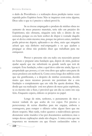 REVISTA ESPÍRITA
228
o dedo da Providência e a realização dessa predição tantas vezes
repetida pelos Espíritos bons: Não te inquietes com coisa alguma;
Deus sabe o que te é preciso e saberá provê-lo.
Se eu tivesse empregado o produto de minhas obras no
aumento de meus prazeres materiais, teria sido em prejuízo do
Espiritismo; não obstante, ninguém teria tido o direito de me
censurar, porque eu era bem senhor de dispor à vontade daquilo
que só devia a mim mesmo; mas, porque me privava antes, também
podia privar-me depois; aplicando-o na obra, creio que ninguém
achará que seja dinheiro mal-empregado e os que ajudam a
propagar as obras não poderão dizer que trabalham para me
enriquecer.
Prover o presente não era tudo: era necessário pensar
no futuro e preparar uma fundação que, depois de mim, pudesse
ajudar aquele que me substituirá na grande tarefa que terá de
cumprir. Esta fundação, sobre a qual devo calar-me ainda, liga-se à
propriedade que possuo, e é em vista disto que aplico uma parte de
meus produtos em melhorá-la. Como estou longe dos milhões com
que me gratificaram, e a despeito de minhas economias, duvido
muito que meus recursos pessoais me permitam dar a esta
fundação o complemento que em vida lhe queria destinar. Mas,
desde que sua realização está nos planos de meus guias espirituais,
se eu mesmo não a fizer, é provável que um dia ou outro isto seja
feito. Enquanto espero, elaboro os projetos no papel.
Longe de mim, senhores, o pensamento de tirar a
menor vaidade do que acabo de vos expor. Foi preciso a
perseverança de certas diatribes para me engajar, embora a
contragosto, para romper o silêncio sobre alguns fatos que me
dizem respeito. Mais tarde, todos quantos a malevolência aprouve
desnaturar serão trazidos à luz por documentos autênticos; mas o
tempo dessas explicações ainda não chegou. A única coisa que me
importava no momento era que fôsseis esclarecidos sobre o
 