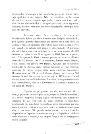 JUNHO DE 1865
229
destino dos fundos que a Providência fez passar às minhas mãos,
seja qual for a sua origem. Não me considero senão como
depositário, mesmo daqueles que ganho e, com mais forte razão,
dos que me são confiados e dos quais prestarei contas rigorosas.
Resumo, dizendo: para mim não necessito; significa dizer que deles
não tiro proveito.
Resta-me ainda falar, senhores, da caixa de
beneficência. Sabeis que ela se formou, sem desígnio premeditado,
por algumas quantias depositadas em minhas mãos para obras de
caridade, mas sem aplicação especial, às quais junto as que, de vez
em quando, se acham sem emprego determinado. O primeiro
donativo feito com este objetivo foi o de uma quantia de 200
francos, enviados no dia 20 de agosto de 1863. No ano seguinte,
em 17 de agosto de 1864, a mesma pessoa me remeteu idêntica
soma de 200 francos. Em 1o
de setembro, durante minha viagem,
outra pessoa me enviou 100 francos. Quando das subscrições
publicadas na Revista, várias pessoas juntaram às suas remessas
quantias de menor importância, com emprego facultativo.
Recentemente, em 28 de abril último, alguém me remeteu 500
francos. O total das receitas elevou-se hoje a 1317 francos. O total
das despesas, em auxílios diversos, donativos ou empréstimos ainda
não reembolsados, eleva-se a 1060 francos. Atualmente restam-me
em caixa 257 francos.
Alguém me perguntava um dia, sem curiosidade, é
claro, e por mero interesse pela causa, o que eu faria de um milhão,
se o tivesse. Respondi-lhe que hoje o seu emprego seria totalmente
diferente do que teria feito no início. Outrora eu teria feito
propaganda por uma larga publicidade; agora reconhecia que isto
teria sido inútil, pois os nossos adversários se haviam encarregado
disto à sua custa. Não pondo então grandes recursos à minha
disposição, os Espíritos quiseram provar que o Espiritismo só devia
o seu sucesso a si mesmo, à sua própria força, e não ao emprego de
meios vulgares.
 