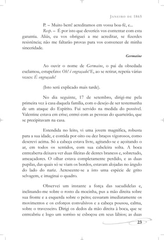 JANEIRO DE 1865
23
P. – Muito bem! acreditamos em vossa boa-fé, e...
Resp. – É por isto que deveríeis vos contentar com esta
garantia. Aliás, eu vos obriguei a me acreditar, se fizerdes
resistência; não me faltarão provas para vos convencer de minha
sinceridade.
Germaine
Ao ouvir o nome de Germaine, o pai da obsedada
exclamou, estupefato: Oh! é engraçado! E, ao se retirar, repetia várias
vezes: É engraçado!
(Isto será explicado mais tarde).
No dia seguinte, 17 de setembro, dirigi-me pela
primeira vez à casa daquela família, com o desejo de ser testemunha
de um ataque do Espírito. Fui servido na medida do possível.
Valentine estava em crise; entrei com as pessoas do quarteirão, que
se precipitavam na casa.
Estendida no leito, vi uma jovem magnífica, robusta
para a sua idade, e contida por oito ou dez braços vigorosos, como
descrevi acima. Só a cabeça estava livre, agitando-se e açoitando o
ar, em todos os sentidos, com sua cabeleira solta. A boca
entreaberta deixava ver duas fileiras de dentes brancos e, sobretudo,
ameaçadores. O olhar estava completamente perdido, e as duas
pupilas, das quais só se viam os bordos, estavam alojadas no ângulo
do lado do nariz. Acrescente-se a isto uma espécie de grito
selvagem, e imaginai o quadro.
Observei um instante a força das sacudidelas e,
inclinando-me sobre o rosto da mocinha, pus a mão direita sobre
sua fronte e a esquerda sobre o peito; cessaram imediatamente os
movimentos e os esforços convulsivos e a cabeça pousou, calma,
sobre o travesseiro. Dirigi os dedos da mão direita à boca, que se
entreabriu e logo um sorriso se esboçou em seus lábios; as duas
 