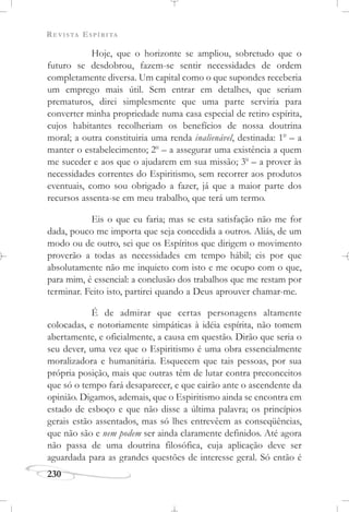 REVISTA ESPÍRITA
230
Hoje, que o horizonte se ampliou, sobretudo que o
futuro se desdobrou, fazem-se sentir necessidades de ordem
completamente diversa. Um capital como o que supondes receberia
um emprego mais útil. Sem entrar em detalhes, que seriam
prematuros, direi simplesmente que uma parte serviria para
converter minha propriedade numa casa especial de retiro espírita,
cujos habitantes recolheriam os benefícios de nossa doutrina
moral; a outra constituiria uma renda inalienável, destinada: 1o
– a
manter o estabelecimento; 2o
– a assegurar uma existência a quem
me suceder e aos que o ajudarem em sua missão; 3o
– a prover às
necessidades correntes do Espiritismo, sem recorrer aos produtos
eventuais, como sou obrigado a fazer, já que a maior parte dos
recursos assenta-se em meu trabalho, que terá um termo.
Eis o que eu faria; mas se esta satisfação não me for
dada, pouco me importa que seja concedida a outros. Aliás, de um
modo ou de outro, sei que os Espíritos que dirigem o movimento
proverão a todas as necessidades em tempo hábil; eis por que
absolutamente não me inquieto com isto e me ocupo com o que,
para mim, é essencial: a conclusão dos trabalhos que me restam por
terminar. Feito isto, partirei quando a Deus aprouver chamar-me.
É de admirar que certas personagens altamente
colocadas, e notoriamente simpáticas à idéia espírita, não tomem
abertamente, e oficialmente, a causa em questão. Dirão que seria o
seu dever, uma vez que o Espiritismo é uma obra essencialmente
moralizadora e humanitária. Esquecem que tais pessoas, por sua
própria posição, mais que outras têm de lutar contra preconceitos
que só o tempo fará desaparecer, e que cairão ante o ascendente da
opinião. Digamos, ademais, que o Espiritismo ainda se encontra em
estado de esboço e que não disse a última palavra; os princípios
gerais estão assentados, mas só lhes entrevêem as conseqüências,
que não são e nem podem ser ainda claramente definidos. Até agora
não passa de uma doutrina filosófica, cuja aplicação deve ser
aguardada para as grandes questões de interesse geral. Só então é
 