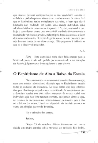 JUNHO DE 1865
231
que muitas pessoas compreenderão o seu verdadeiro alcance e
utilidade e poderão pronunciar-se com conhecimento de causa. Até
que o Espiritismo tenha completado sua obra, o bem que faz é
limitado; não podendo ser senão uma crença individual, uma
adesão oficial seria prematura e impossível. Aí, sim, muitos dos que
hoje o consideram como uma coisa fútil, mudarão forçosamente a
maneira de ver e serão levados, pela própria força das coisas, a fazer
dele um estudo sério. Deixemo-lo, pois, crescer e não peçamos que
seja homem antes de ter sido criança. Não peçamos à infância o
que só a idade viril pode dar.
A. K.
Nota – Esta exposição tinha sido feita apenas para a
Sociedade; mas, tendo sido pedida por unanimidade a sua inserção
na Revista, julgamos por bem aquiescer a esse desejo.
O Espiritismo de Alto a Baixo da Escala
Nada ensinamos de novo aos nossos irmãos em crença,
nem aos nossos adversários, dizendo que o Espiritismo invade
todas as camadas da sociedade. As duas cartas que aqui citamos
têm por objetivo principal realçar a similitude de sentimentos que
a doutrina suscita nos dois pólos extremos da escala social, em
indivíduos que não têm nenhum contato, que jamais vimos e que,
no entanto, se encontram no mesmo terreno, sem outro guia a não
ser a leitura das obras. Um é um dignitário do império russo, e o
outro um simples pastor da Touraine.
Eis a primeira das cartas;
Senhor,
Desde 23 de outubro último formou-se em nossa
cidade um grupo espírita sob a proteção do apóstolo São Pedro.
 