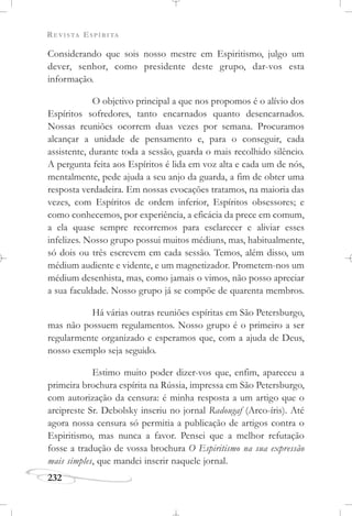 REVISTA ESPÍRITA
232
Considerando que sois nosso mestre em Espiritismo, julgo um
dever, senhor, como presidente deste grupo, dar-vos esta
informação.
O objetivo principal a que nos propomos é o alívio dos
Espíritos sofredores, tanto encarnados quanto desencarnados.
Nossas reuniões ocorrem duas vezes por semana. Procuramos
alcançar a unidade de pensamento e, para o conseguir, cada
assistente, durante toda a sessão, guarda o mais recolhido silêncio.
A pergunta feita aos Espíritos é lida em voz alta e cada um de nós,
mentalmente, pede ajuda a seu anjo da guarda, a fim de obter uma
resposta verdadeira. Em nossas evocações tratamos, na maioria das
vezes, com Espíritos de ordem inferior, Espíritos obsessores; e
como conhecemos, por experiência, a eficácia da prece em comum,
a ela quase sempre recorremos para esclarecer e aliviar esses
infelizes. Nosso grupo possui muitos médiuns, mas, habitualmente,
só dois ou três escrevem em cada sessão. Temos, além disso, um
médium audiente e vidente, e um magnetizador. Prometem-nos um
médium desenhista, mas, como jamais o vimos, não posso apreciar
a sua faculdade. Nosso grupo já se compõe de quarenta membros.
Há várias outras reuniões espíritas em São Petersburgo,
mas não possuem regulamentos. Nosso grupo é o primeiro a ser
regularmente organizado e esperamos que, com a ajuda de Deus,
nosso exemplo seja seguido.
Estimo muito poder dizer-vos que, enfim, apareceu a
primeira brochura espírita na Rússia, impressa em São Petersburgo,
com autorização da censura: é minha resposta a um artigo que o
arcipreste Sr. Debolsky inseriu no jornal Radougaf (Arco-íris). Até
agora nossa censura só permitia a publicação de artigos contra o
Espiritismo, mas nunca a favor. Pensei que a melhor refutação
fosse a tradução de vossa brochura O Espiritismo na sua expressão
mais simples, que mandei inserir naquele jornal.
 
