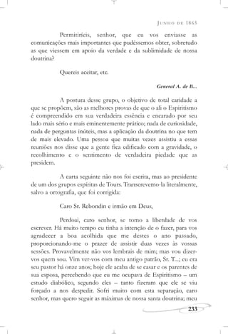 JUNHO DE 1865
233
Permitiríeis, senhor, que eu vos enviasse as
comunicações mais importantes que pudéssemos obter, sobretudo
as que viessem em apoio da verdade e da sublimidade de nossa
doutrina?
Quereis aceitar, etc.
General A. de B...
A postura desse grupo, o objetivo de total caridade a
que se propõem, são as melhores provas de que o ali o Espiritismo
é compreendido em sua verdadeira essência e encarado por seu
lado mais sério e mais eminentemente prático; nada de curiosidade,
nada de perguntas inúteis, mas a aplicação da doutrina no que tem
de mais elevado. Uma pessoa que muitas vezes assistiu a essas
reuniões nos disse que a gente fica edificado com a gravidade, o
recolhimento e o sentimento de verdadeira piedade que as
presidem.
A carta seguinte não nos foi escrita, mas ao presidente
de um dos grupos espíritas de Tours. Transcrevemo-la literalmente,
salvo a ortografia, que foi corrigida:
Caro Sr. Rebondin e irmão em Deus,
Perdoai, caro senhor, se tomo a liberdade de vos
escrever. Há muito tempo eu tinha a intenção de o fazer, para vos
agradecer a boa acolhida que me destes o ano passado,
proporcionando-me o prazer de assistir duas vezes às vossas
sessões. Provavelmente não vos lembrais de mim; mas vou dizer-
vos quem sou. Vim ver-vos com meu antigo patrão, Sr. T...; eu era
seu pastor há onze anos; hoje ele acaba de se casar e os parentes de
sua esposa, percebendo que eu me ocupava de Espiritismo – um
estudo diabólico, segundo eles – tanto fizeram que ele se viu
forçado a nos despedir. Sofri muito com esta separação, caro
senhor, mas quero seguir as máximas de nossa santa doutrina; meu
 