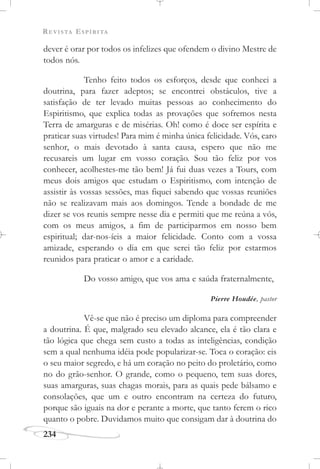 REVISTA ESPÍRITA
234
dever é orar por todos os infelizes que ofendem o divino Mestre de
todos nós.
Tenho feito todos os esforços, desde que conheci a
doutrina, para fazer adeptos; se encontrei obstáculos, tive a
satisfação de ter levado muitas pessoas ao conhecimento do
Espiritismo, que explica todas as provações que sofremos nesta
Terra de amarguras e de misérias. Oh! como é doce ser espírita e
praticar suas virtudes! Para mim é minha única felicidade. Vós, caro
senhor, o mais devotado à santa causa, espero que não me
recusareis um lugar em vosso coração. Sou tão feliz por vos
conhecer, acolhestes-me tão bem! Já fui duas vezes a Tours, com
meus dois amigos que estudam o Espiritismo, com intenção de
assistir às vossas sessões, mas fiquei sabendo que vossas reuniões
não se realizavam mais aos domingos. Tende a bondade de me
dizer se vos reunis sempre nesse dia e permiti que me reúna a vós,
com os meus amigos, a fim de participarmos em nosso bem
espiritual; dar-nos-íeis a maior felicidade. Conto com a vossa
amizade, esperando o dia em que serei tão feliz por estarmos
reunidos para praticar o amor e a caridade.
Do vosso amigo, que vos ama e saúda fraternalmente,
Pierre Houdée, pastor
Vê-se que não é preciso um diploma para compreender
a doutrina. É que, malgrado seu elevado alcance, ela é tão clara e
tão lógica que chega sem custo a todas as inteligências, condição
sem a qual nenhuma idéia pode popularizar-se. Toca o coração: eis
o seu maior segredo, e há um coração no peito do proletário, como
no do grão-senhor. O grande, como o pequeno, tem suas dores,
suas amarguras, suas chagas morais, para as quais pede bálsamo e
consolações, que um e outro encontram na certeza do futuro,
porque são iguais na dor e perante a morte, que tanto ferem o rico
quanto o pobre. Duvidamos muito que consigam dar à doutrina do
 