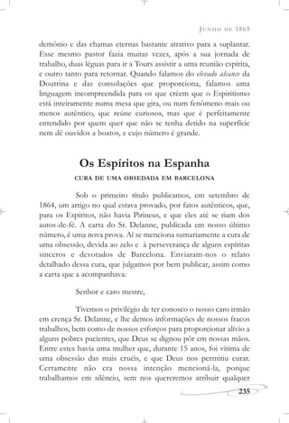 JUNHO DE 1865
235
demônio e das chamas eternas bastante atrativo para a suplantar.
Esse mesmo pastor fazia muitas vezes, após a sua jornada de
trabalho, duas léguas para ir a Tours assistir a uma reunião espírita,
e outro tanto para retornar. Quando falamos do elevado alcance da
Doutrina e das consolações que proporciona, falamos uma
linguagem incompreendida para os que crêem que o Espiritismo
está inteiramente numa mesa que gira, ou num fenômeno mais ou
menos autêntico, que reúne curiosos, mas que é perfeitamente
entendido por quem quer que não se tenha detido na superfície
nem dê ouvidos a boatos, e cujo número é grande.
Os Espíritos na Espanha
CURA DE UMA OBSEDADA EM BARCELONA
Sob o primeiro título publicamos, em setembro de
1864, um artigo no qual estava provado, por fatos autênticos, que,
para os Espíritos, não havia Pirineus, e que eles até se riam dos
autos-de-fé. A carta do Sr. Delanne, publicada em nosso último
número, é uma nova prova. Aí se menciona sumariamente a cura de
uma obsessão, devida ao zelo e à perseverança de alguns espíritas
sinceros e devotados de Barcelona. Enviaram-nos o relato
detalhado dessa cura, que julgamos por bem publicar, assim como
a carta que a acompanhava:
Senhor e caro mestre,
Tivemos o privilégio de ter conosco o nosso caro irmão
em crença Sr. Delanne, e lhe demos informações de nossos fracos
trabalhos, bem como de nossos esforços para proporcionar alívio a
alguns pobres pacientes, que Deus se dignou pôr em nossas mãos.
Entre estes havia uma mulher que, durante 15 anos, foi vítima de
uma obsessão das mais cruéis, e que Deus nos permitiu curar.
Certamente não era nossa intenção mencioná-la, porque
trabalhamos em silêncio, sem nos quereremos atribuir qualquer
 