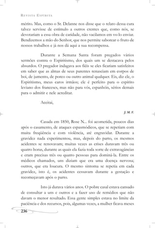 REVISTA ESPÍRITA
236
mérito. Mas, como o Sr. Delanne nos disse que o relato dessa cura
talvez servisse de estímulo a outros crentes que, como nós, se
devotariam a essa obra de caridade, não vacilamos em vo-lo enviar.
Bendizemos a mão do Senhor, que nos permite saborear o fruto de
nossos trabalhos e já nos dá aqui a sua recompensa.
Durante a Semana Santa foram pregados vários
sermões contra o Espiritismo, dos quais um se destacava pelos
absurdos. O pregador indagava aos fiéis se eles ficariam satisfeitos
em saber que as almas de seus parentes renasciam em corpos de
boi, de jumento, de porco ou outro animal qualquer. Eis, diz ele, o
Espiritismo, meus caros irmãos; ele é perfeito para o espírito
leviano dos franceses, mas não para vós, espanhóis, sérios demais
para o admitir e nele acreditar.
Aceitai,
J. M. F.
Casada em 1850, Rose N... foi acometida, poucos dias
após o casamento, de ataques espasmódicos, que se repetiam com
muita freqüência e com violência, até engravidar. Durante a
gravidez nada experimentou, mas, depois do parto, os mesmos
acidentes se renovavam; muitas vezes as crises duravam três ou
quatro horas, durante as quais ela fazia toda sorte de extravagâncias
e eram precisas três ou quatro pessoas para dominá-la. Entre os
médicos chamados, uns diziam que era uma doença nervosa;
outros, que era loucura. O mesmo sintoma se repetia em cada
gravidez, isto é, os acidentes cessavam durante a gestação e
recomeçavam após o parto.
Isto já durava vários anos. O pobre casal estava cansado
de consultar a uns e outros e a fazer uso de remédios que não
davam o menor resultado. Essa gente simples estava no limite da
paciência e dos recursos, pois, algumas vezes, a mulher ficava meses
 