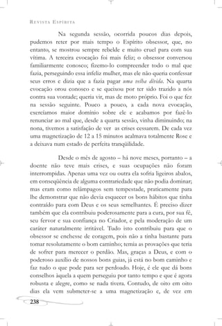 REVISTA ESPÍRITA
238
Na segunda sessão, ocorrida poucos dias depois,
pudemos reter por mais tempo o Espírito obsessor, que, no
entanto, se mostrou sempre rebelde e muito cruel para com sua
vítima. A terceira evocação foi mais feliz; o obsessor conversou
familiarmente conosco; fizemo-lo compreender todo o mal que
fazia, perseguindo essa infeliz mulher, mas ele não queria confessar
seus erros e dizia que a fazia pagar uma velha dívida. Na quarta
evocação orou conosco e se queixou por ter sido trazido a nós
contra sua vontade; queria vir, mas de moto próprio. Foi o que fez
na sessão seguinte. Pouco a pouco, a cada nova evocação,
exercíamos maior domínio sobre ele e acabamos por fazê-lo
renunciar ao mal que, desde a quarta sessão, vinha diminuindo; na
nona, tivemos a satisfação de ver as crises cessarem. De cada vez
uma magnetização de 12 a 15 minutos acalmava totalmente Rose e
a deixava num estado de perfeita tranqüilidade.
Desde o mês de agosto – há nove meses, portanto – a
doente não teve mais crises, e suas ocupações não foram
interrompidas. Apenas uma vez ou outra ela sofria ligeiros abalos,
em conseqüência de alguma contrariedade que não podia dominar;
mas eram como relâmpagos sem tempestade, praticamente para
lhe demonstrar que não devia esquecer os bons hábitos que tinha
contraído para com Deus e os seus semelhantes. É preciso dizer
também que ela contribuiu poderosamente para a cura, por sua fé,
seu fervor e sua confiança no Criador, e pela moderação de um
caráter naturalmente irritável. Tudo isto contribuiu para que o
obsessor se enchesse de coragem, pois não a tinha bastante para
tomar resolutamente o bom caminho; temia as provações que teria
de sofrer para merecer o perdão. Mas, graças a Deus, e com o
poderoso auxílio de nossos bons guias, já está no bom caminho e
faz tudo o que pode para ser perdoado. Hoje, é ele que dá bons
conselhos àquela a quem perseguiu por tanto tempo e que é agora
robusta e alegre, como se nada tivera. Contudo, de oito em oito
dias ela vem submeter-se a uma magnetização e, de vez em
 