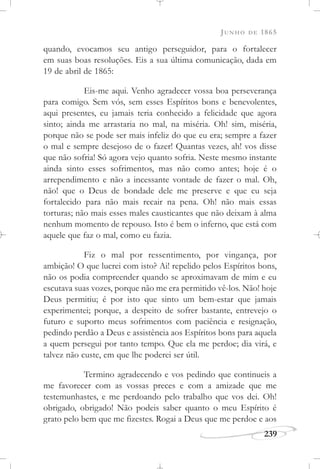 JUNHO DE 1865
239
quando, evocamos seu antigo perseguidor, para o fortalecer
em suas boas resoluções. Eis a sua última comunicação, dada em
19 de abril de 1865:
Eis-me aqui. Venho agradecer vossa boa perseverança
para comigo. Sem vós, sem esses Espíritos bons e benevolentes,
aqui presentes, eu jamais teria conhecido a felicidade que agora
sinto; ainda me arrastaria no mal, na miséria. Oh! sim, miséria,
porque não se pode ser mais infeliz do que eu era; sempre a fazer
o mal e sempre desejoso de o fazer! Quantas vezes, ah! vos disse
que não sofria! Só agora vejo quanto sofria. Neste mesmo instante
ainda sinto esses sofrimentos, mas não como antes; hoje é o
arrependimento e não a incessante vontade de fazer o mal. Oh,
não! que o Deus de bondade dele me preserve e que eu seja
fortalecido para não mais recair na pena. Oh! não mais essas
torturas; não mais esses males causticantes que não deixam à alma
nenhum momento de repouso. Isto é bem o inferno, que está com
aquele que faz o mal, como eu fazia.
Fiz o mal por ressentimento, por vingança, por
ambição! O que lucrei com isto? Ai! repelido pelos Espíritos bons,
não os podia compreender quando se aproximavam de mim e eu
escutava suas vozes, porque não me era permitido vê-los. Não! hoje
Deus permitiu; é por isto que sinto um bem-estar que jamais
experimentei; porque, a despeito de sofrer bastante, entrevejo o
futuro e suporto meus sofrimentos com paciência e resignação,
pedindo perdão a Deus e assistência aos Espíritos bons para aquela
a quem persegui por tanto tempo. Que ela me perdoe; dia virá, e
talvez não custe, em que lhe poderei ser útil.
Termino agradecendo e vos pedindo que continueis a
me favorecer com as vossas preces e com a amizade que me
testemunhastes, e me perdoando pelo trabalho que vos dei. Oh!
obrigado, obrigado! Não podeis saber quanto o meu Espírito é
grato pelo bem que me fizestes. Rogai a Deus que me perdoe e aos
 