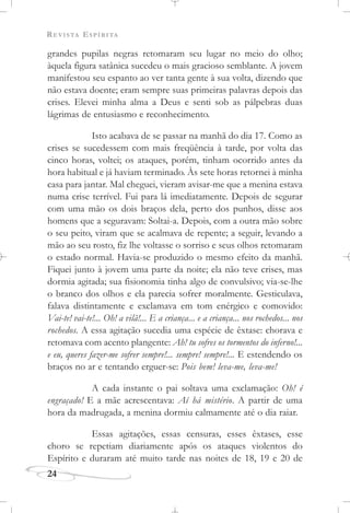 REVISTA ESPÍRITA
24
grandes pupilas negras retomaram seu lugar no meio do olho;
àquela figura satânica sucedeu o mais gracioso semblante. A jovem
manifestou seu espanto ao ver tanta gente à sua volta, dizendo que
não estava doente; eram sempre suas primeiras palavras depois das
crises. Elevei minha alma a Deus e senti sob as pálpebras duas
lágrimas de entusiasmo e reconhecimento.
Isto acabava de se passar na manhã do dia 17. Como as
crises se sucedessem com mais freqüência à tarde, por volta das
cinco horas, voltei; os ataques, porém, tinham ocorrido antes da
hora habitual e já haviam terminado. Às sete horas retornei à minha
casa para jantar. Mal cheguei, vieram avisar-me que a menina estava
numa crise terrível. Fui para lá imediatamente. Depois de segurar
com uma mão os dois braços dela, perto dos punhos, disse aos
homens que a seguravam: Soltai-a. Depois, com a outra mão sobre
o seu peito, viram que se acalmava de repente; a seguir, levando a
mão ao seu rosto, fiz lhe voltasse o sorriso e seus olhos retomaram
o estado normal. Havia-se produzido o mesmo efeito da manhã.
Fiquei junto à jovem uma parte da noite; ela não teve crises, mas
dormia agitada; sua fisionomia tinha algo de convulsivo; via-se-lhe
o branco dos olhos e ela parecia sofrer moralmente. Gesticulava,
falava distintamente e exclamava em tom enérgico e comovido:
Vai-te! vai-te!... Oh! a vilã!... E a criança... e a criança... nos rochedos... nos
rochedos. A essa agitação sucedia uma espécie de êxtase: chorava e
retomava com acento plangente: Ah! tu sofres os tormentos do inferno!...
e eu, queres fazer-me sofrer sempre!... sempre! sempre!... E estendendo os
braços no ar e tentando erguer-se: Pois bem! leva-me, leva-me!
A cada instante o pai soltava uma exclamação: Oh! é
engraçado! E a mãe acrescentava: Aí há mistério. A partir de uma
hora da madrugada, a menina dormiu calmamente até o dia raiar.
Essas agitações, essas censuras, esses êxtases, esse
choro se repetiam diariamente após os ataques violentos do
Espírito e duraram até muito tarde nas noites de 18, 19 e 20 de
 