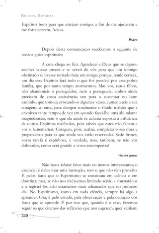 REVISTA ESPÍRITA
240
Espíritos bons para que estejam comigo, a fim de me ajudarem e
me fortalecerem. Adeus.
Pedro
Depois desta comunicação recebemos o seguinte de
nossos guias espirituais:
A cura chega ao fim. Agradecei a Deus que se dignou
acolher vossas preces e se servir de vós para que um inimigo
obstinado se tivesse tornado hoje um amigo; porque, tende certeza,
um dia esse Espírito fará tudo o que for possível por essa pobre
família, que por tanto tempo atormentou. Mas vós, caros filhos,
não abandoneis o perseguidor, nem a perseguida; ambos ainda
precisam de vossa assistência; um para o sustentar no bom
caminho que tomou; evocando-o algumas vezes, aumentareis a sua
coragem; a outra, para dissipar totalmente o fluido malsão que a
envolveu tanto tempo; de vez em quando fazei-lhe uma abundante
magnetização, sem o que ela ainda se acharia exposta à influência
de outros Espíritos malévolos, pois sabeis que estes não faltam e
vós o lamentaríeis. Coragem, pois; acabai, completai vossa obra e
preparai-vos para as que ainda vos estão reservadas. Sede firmes;
vossa tarefa é espinhosa, é verdade, mas, também, se não vos
dobrardes, como será grande a vossa recompensa!
Vossos guias
Não basta relatar fatos mais ou menos interessantes; o
essencial é deles tirar uma instrução, sem o que não têm proveito.
É pelos fatos que o Espiritismo se constituiu em ciência e em
doutrina; mas, se não nos tivéssemos limitado senão a constatá-los
e a registrá-los, não estaríamos mais adiantados que no primeiro
dia. No Espiritismo, como em toda ciência, sempre há algo a
aprender. Ora, é pelo estudo, pela observação e pela dedução dos
fatos que se aprende. É por isso que, quando é o caso, fazemos
seguir os que citamos das reflexões que nos sugerem, quer venham
 