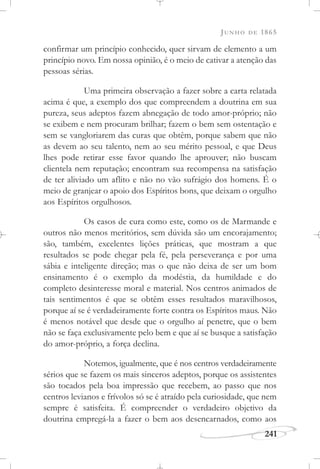 JUNHO DE 1865
241
confirmar um princípio conhecido, quer sirvam de elemento a um
princípio novo. Em nossa opinião, é o meio de cativar a atenção das
pessoas sérias.
Uma primeira observação a fazer sobre a carta relatada
acima é que, a exemplo dos que compreendem a doutrina em sua
pureza, seus adeptos fazem abnegação de todo amor-próprio; não
se exibem e nem procuram brilhar; fazem o bem sem ostentação e
sem se vangloriarem das curas que obtêm, porque sabem que não
as devem ao seu talento, nem ao seu mérito pessoal, e que Deus
lhes pode retirar esse favor quando lhe aprouver; não buscam
clientela nem reputação; encontram sua recompensa na satisfação
de ter aliviado um aflito e não no vão sufrágio dos homens. É o
meio de granjear o apoio dos Espíritos bons, que deixam o orgulho
aos Espíritos orgulhosos.
Os casos de cura como este, como os de Marmande e
outros não menos meritórios, sem dúvida são um encorajamento;
são, também, excelentes lições práticas, que mostram a que
resultados se pode chegar pela fé, pela perseverança e por uma
sábia e inteligente direção; mas o que não deixa de ser um bom
ensinamento é o exemplo da modéstia, da humildade e do
completo desinteresse moral e material. Nos centros animados de
tais sentimentos é que se obtêm esses resultados maravilhosos,
porque aí se é verdadeiramente forte contra os Espíritos maus. Não
é menos notável que desde que o orgulho aí penetre, que o bem
não se faça exclusivamente pelo bem e que aí se busque a satisfação
do amor-próprio, a força declina.
Notemos, igualmente, que é nos centros verdadeiramente
sérios que se fazem os mais sinceros adeptos, porque os assistentes
são tocados pela boa impressão que recebem, ao passo que nos
centros levianos e frívolos só se é atraído pela curiosidade, que nem
sempre é satisfeita. É compreender o verdadeiro objetivo da
doutrina empregá-la a fazer o bem aos desencarnados, como aos
 