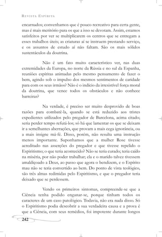 REVISTA ESPÍRITA
242
encarnados; convenhamos que é pouco recreativo para certa gente,
mas é mais meritório para os que a isso se devotam. Assim, estamos
satisfeitos por ver se multiplicarem os centros que se entregam a
esses trabalhos úteis; as criaturas aí se instruem prestando serviço,
e os assuntos de estudo aí não faltam. São os mais sólidos
sustentáculos da doutrina.
Não é um fato muito característico ver, nas duas
extremidades da Europa, no norte da Rússia e no sul da Espanha,
reuniões espíritas animadas pelo mesmo pensamento de fazer o
bem, agindo sob o impulso dos mesmos sentimentos de caridade
para com os seus irmãos? Não é o indício da irresistível força moral
da doutrina, que vence todos os obstáculos e não conhece
barreiras?
Na verdade, é preciso ser muito desprovido de boas
razões para combatê-la, quando se está reduzido aos tristes
expedientes utilizados pelo pregador de Barcelona, acima citado;
seria perder tempo refutá-los; só há que lamentar os que se deixam
ir a semelhantes aberrações, que provam a mais cega ignorância, ou
a mais insigne má-fé. Disso, porém, não resulta uma instrução
menos importante. Suponhamos que a mulher Rose tivesse
acreditado nas asserções do pregador e que tivesse repelido o
Espiritismo; o que teria acontecido? Não se teria curado; teria caído
na miséria, por não poder trabalhar; ela e o marido talvez tivessem
amaldiçoado a Deus, ao passo que agora o bendizem, e o Espírito
mau não se teria convertido ao bem. Do ponto de vista teológico,
são três almas redimidas pelo Espiritismo, e que o pregador teria
deixado que se perdessem.
Vendo os primeiros sintomas, compreende-se que a
Ciência tenha podido enganar-se, porque tinham todos os
caracteres de um caso patológico. Todavia, não era nada disso. Só
o Espiritismo podia descobrir a sua verdadeira causa e a prova é
que a Ciência, com seus remédios, foi impotente durante longos
 