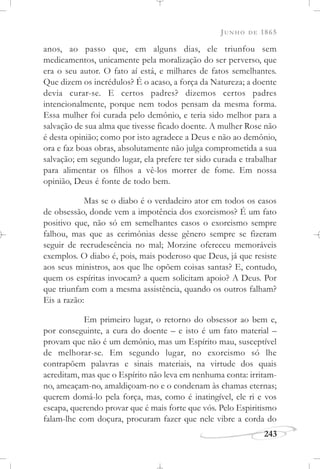 JUNHO DE 1865
243
anos, ao passo que, em alguns dias, ele triunfou sem
medicamentos, unicamente pela moralização do ser perverso, que
era o seu autor. O fato aí está, e milhares de fatos semelhantes.
Que dizem os incrédulos? É o acaso, a força da Natureza; a doente
devia curar-se. E certos padres? dizemos certos padres
intencionalmente, porque nem todos pensam da mesma forma.
Essa mulher foi curada pelo demônio, e teria sido melhor para a
salvação de sua alma que tivesse ficado doente. A mulher Rose não
é desta opinião; como por isto agradece a Deus e não ao demônio,
ora e faz boas obras, absolutamente não julga comprometida a sua
salvação; em segundo lugar, ela prefere ter sido curada e trabalhar
para alimentar os filhos a vê-los morrer de fome. Em nossa
opinião, Deus é fonte de todo bem.
Mas se o diabo é o verdadeiro ator em todos os casos
de obsessão, donde vem a impotência dos exorcismos? É um fato
positivo que, não só em semelhantes casos o exorcismo sempre
falhou, mas que as cerimônias desse gênero sempre se fizeram
seguir de recrudescência no mal; Morzine ofereceu memoráveis
exemplos. O diabo é, pois, mais poderoso que Deus, já que resiste
aos seus ministros, aos que lhe opõem coisas santas? E, contudo,
quem os espíritas invocam? a quem solicitam apoio? A Deus. Por
que triunfam com a mesma assistência, quando os outros falham?
Eis a razão:
Em primeiro lugar, o retorno do obsessor ao bem e,
por conseguinte, a cura do doente – e isto é um fato material –
provam que não é um demônio, mas um Espírito mau, susceptível
de melhorar-se. Em segundo lugar, no exorcismo só lhe
contrapõem palavras e sinais materiais, na virtude dos quais
acreditam, mas que o Espírito não leva em nenhuma conta: irritam-
no, ameaçam-no, amaldiçoam-no e o condenam às chamas eternas;
querem domá-lo pela força, mas, como é inatingível, ele ri e vos
escapa, querendo provar que é mais forte que vós. Pelo Espiritismo
falam-lhe com doçura, procuram fazer que nele vibre a corda do
 