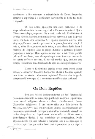 REVISTA ESPÍRITA
244
sentimento e lhe mostram a misericórdia de Deus; fazem-lhe
entrever a esperança e o conduzem suavemente ao bem. Eis todo
o segredo.
O fato acima apresenta um caso particular, o da
suspensão das crises durante a gravidez. De onde vem isto? Que a
Ciência o explique, se puder. Eis a razão dada pelo Espiritismo: A
doença não era loucura, nem uma afecção nervosa; a cura é a prova
disto: era bem uma obsessão. O Espírito obsessor exercia uma
vingança; Deus o permitia para servir de provação e de expiação à
mãe e, além disso, porque, mais tarde, a cura desta devia levar à
melhora do Espírito. Mas as crises, durante a gestação, podiam
prejudicar a criança; Deus queria mesmo que a mãe fosse punida
pelo mal que fizera, mas não queria que o ser inocente que trazia
no ventre sofresse por isto. É por tal motivo que, durante esse
tempo, foi retirada toda liberdade de ação aos seus perseguidores.
Como o Espiritismo explica coisas para quem quiser
estudar e observar! Quantos horizontes abrirá à Ciência, quando
esta levar em conta o elemento espiritual! Como estão longe de
compreendê-lo os que só o vêem nas manifestações curiosas!
Os Dois Espiões
Um dos nossos correspondentes de São Petersburgo
nos envia a tradução de um artigo publicado contra o Espiritismo,
num jornal religioso daquela cidade: Doukhownaia Beceda
(Exercícios religiosos). É um relato feito por dois jovens de
Moscou, os Srs.***, que, em novembro último, se apresentaram em
nossa casa, aparentando fazer parte da melhor sociedade, dizendo-se
muito simpáticos ao Espiritismo, tendo sido recebidos com a
consideração devida à sua qualidade de estrangeiros. Nada
absolutamente em suas palavras e maneiras traía a intenção que os
movia; era preciso que assim fosse para representarem seu papel e
 