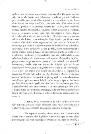 JUNHO DE 1865
245
realizarem a missão de que estavam encarregados. Por certo nossos
adversários da França nos habituaram a relatos que não brilham
pela exatidão, mas, justiça lhes seja feita: ao que saibamos, nenhum
deles levou tão longe a calúnia. Isto teria sido difícil num jornal
francês, porque a lei protege contra tais abusos, mas também
porque muitas testemunhas oculares viriam constatar a verdade.
Mas, a seiscentas léguas, num país estrangeiro e numa língua
desconhecida aqui, isto era mais fácil. Devemos aos numerosos
adeptos da Rússia uma refutação desse ignóbil panfleto, cujos
autores são ainda mais repreensíveis por terem abusado da
confiança que tinham buscado inspirar. Introduzindo-se sob falsas
aparências, como emissários de um partido, numa casa particular e
numa reunião muito privada, jamais aberta ao público e onde só se
é admitido mediante recomendação, para dar publicidade a um
relatório desfigurado e ultrajante, colocam-se abaixo dos espiões,
porquanto estes, pelo menos, prestam conta exata do que viram. É
lamentável, ainda, seja em nome da religião que se façam
semelhantes coisas, por as julgarem necessárias à sua sustentação.
Não é por tais meios que algum dia aniquilarão o Espiritismo;
fazem-no crescer pelo ódio que lhe devotam. Deu-se o mesmo
com o Cristianismo no seu início; perseguindo-o, seus adversários
trabalharam pela sua consolidação. Mas naquela época não havia
publicidade e a calúnia podia ser alimentada por muito tempo. Hoje
a verdade vem à tona prontamente, e, quando dizem que uma coisa
é negra, ainda que de forma mecânica, cada um pode achar ao seu
lado a prova de que é branca e o odioso da calúnia recai sobre seus
autores.
As reflexões do jornal são as de todos os detratores que
têm a mesma opinião. Foram refutadas tantas vezes que seria inútil
a elas voltar. Não obstante, citaremos a seguinte passagem:
“Os espíritas estarão, efetivamente, em comunicação
direta com o mundo dos Espíritos, a tal ponto que as mais altas
personagens e as mais sagradas acorram ao seu apelo ad libitum, à
 