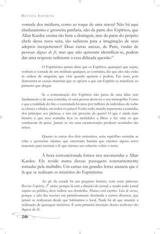 REVISTA ESPÍRITA
246
vontade dos médiuns, como ao toque de uma sineta? Não há aqui
charlatanismo e grosseira patifaria, não da parte dos Espíritos, que
Allan Kardec ensina tão bem a distinguir, mas da parte do próprio
chefe dessa nova seita, tão sedutora para a imaginação de seus
adeptos inexperientes? Duas cartas anexas, de Paris, vindas de
pessoas dignas de fé, mas que não quiseram identificar-se, podem
dar uma resposta suficiente a essa delicada questão.”
O Espiritismo jamais disse que os Espíritos, quaisquer que sejam,
venham à vontade de um médium qualquer; ao contrário, diz que eles não estão
às ordens de ninguém; que vêm quando querem e podem. Faz mais, pois
demonstra as causas materiais que se opõem a que um Espírito se manifeste ao
primeiro que chegar.
Se a comunicação dos Espíritos não passa de uma idéia sem
fundamento e de uma comédia, só uma pessoa devia ter o seu monopólio. Como
é que a realidade do fato é constatada há anos por milhões de indivíduos de todas
as classes e idades, em todos os países? Então todo mundo representa a comédia,
dos príncipes aos plebeus, e isto em proveito de quem? O que é ainda mais
bizarro é que essa comédia leva os incrédulos a Deus e faz orar os que
zombavam da prece. Jamais se viu uma escamoteação produzir resultados tão
sérios.
Quanto às cartas dos dois emissários, seria supérfluo assinalar as
tolas e grosseiras injúrias que encerram; bastará que citemos alguns erros
materiais para mostrar a fé que merece seu relatório sobre o resto.
À hora convencionada fomos nos recomendar a Allan
Kardec. Ele reside numa dessas passagens constantemente
tomadas pela multidão. Um cartaz em grandes letras anuncia que é
lá que se realizam os mistérios do Espiritismo.
Ao pé da escada há um pequeno letreiro, com estas palavras:
Revista Espírita, 2
o
andar, porque lá está a direção do jornal, e sendo todo jornal
sujeito ao público, deve indicar seu domicílio. Abaixo está escrito: Sala de cursos,
porque a sala das sessões era primitivamente destinada a cursos diversos, que
jamais se realizaram desde que habitamos o local. Nada há ali que anuncie a
realização de quaisquer mistérios. É uma primeira invenção desses senhores tão
dignos de fé.
 