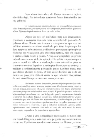JUNHO DE 1865
247
Eram cinco horas da tarde. Estava escuro e o espírita
não tinha fogo. Por corredores tortuosos fomos introduzidos em
seu gabinete.
Os visitantes jamais são introduzidos em nosso gabinete, mas num
salão de recepção que, por certo, não é o de um palácio, mas onde os que não o
acham digno estão perfeitamente livres para não voltar.
Depois de nos ter convidado para nos assentarmos,
continuou a conversar com um rapaz desconhecido para nós. As
palavras deste último nos levaram a compreender que era um
médium recente e se achava obsidiado pela força impura que lhe
dava respostas sob a máscara de Espíritos puros; que a princípio as
respostas são veladas por uma inocência perfeita, mas em seguida
o diabo se traía pouco a pouco. A voz, o ar estupefato do jovem,
tudo denotava uma violenta agitação. O espírita respondeu que a
pureza moral da vida e a moderação eram necessárias para se
comunicar com os Espíritos, e assim por diante; que no começo o
médium é ordinariamente perseguido pelos Espíritos maus, mas
que depois chegam os bons. O tom desse discurso era o de um
mestre ou preceptor. Não há dúvida de que tudo isto não passava
de uma comédia representada em nossa presença.
Esse rapaz, nós nos lembramos, era um simples operário que vinha
pedir-nos conselhos, como acontece muitas vezes. Continuamos nossa conversa
com ele porque, aos nossos olhos, um operário honesto tem direito a tanto mais
consideração quanto mais humilde a sua posição. É possível que estas idéias não
sejam as daqueles senhores, mas eles lá chegarão quando, numa outra existência,
se acharem na condição daqueles a quem hoje tratam com tanta altivez. Quanto
à comédia que, não há dúvida, eles representaram, é muito singular que fosse
preparada para eles, já que não os esperávamos. À sua chegada o moço estava só;
como continuamos a conversa, é que a tínhamos começado. Ambos, então,
representamos uma comédia. Em todo o caso, ela nada tinha de muito
interessante, e quando se faz tanto, faz-se algo melhor.
Graças a uma obscuridade interessante, o mestre não
era visível. Dirigiu-se a nós com uma pergunta que sondava nossa
crença no Espiritismo, seu desenvolvimento em Moscou, e assim
 