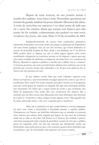 JUNHO DE 1865
249
Depois de certa hesitação, ele nos permitiu assistir à
reunião dos espíritas sexta-feira à noite. Pretendiam questionar um
coronel da guarda, médium há pouco falecido. Dissemos-lhe adeus.
A noite de sexta-feira me interessa e vos darei conta de tudo que
vir e ouvir. No entanto, dizem que tomam cem francos por cada
sessão. Se for verdade, evidentemente não poderei ver nem ouvir.
Sacrificarei dez francos, não mais. Paris, 2/14 de novembro de 1864.
Independentemente de nossos bem conhecidos princípios,
claramente formulados em nossas obras, em relação à exploração do Espiritismo
sob uma forma qualquer, mais de seis mil ouvintes, que foram admitidos às
sessões da Sociedade Espírita de Paris, desde a sua fundação em 1o
de abril de
1858, podem dizer se alguma vez um só deles pagou alguma coisa como
contribuição obrigatória ou facultativa; mesmo se foi imposto a quem quer que
seja, como condição de admissão, a compra de um único livro ou a assinatura da
Revista. Quando se explora o público, a escolha não é difícil; visa-se o número.
A hesitação, portanto, não seria concebível para admitir esses senhores; em vez de
permitir que viessem, teriam sido solicitados a vir. Só por estas palavras eles se
traem; mas não pensam em tudo.
Já que tinham ouvido falar que eram cobrados supostos cem
francos por pessoa, e que consentiriam em pagar apenas dez, como é que não se
certificaram disso antes? Era muito natural, necessário mesmo, no-lo perguntar,
para não serem pegos de surpresa na chegada. Há aqui uma insinuação pérfida,
mas desastrada. No relato que a seguir fazem da sessão a que assistiram, não
falam de pagamento. Ora, tendo dito que sacrificariam dez francos, dão a
entender que não lhes custou mais. Recuaram ante uma afirmação; mas disseram
de si para si: “Lancemos a idéia; sempre restará alguma coisa.” Mas quando não
há nada, nada pode restar, a não ser a vergonha para o mentiroso.
Aliás, não é a primeira vez que a malevolência e a inveja empregam
tal meio com vistas a desacreditar a Sociedade perante a opinião pública.
Ultimamente, em Nantes, um indivíduo informava que as entradas aí custavam
cinco francos por cabeça. Seria singular que depois de oito anos de existência
ainda não se saiba se ela cobra 100 francos ou 5 francos. Na verdade, é preciso
estar bem enceguecido pela vontade de prejudicar a ponto de crer que o público
possa ser enganado sobre um fato tão material, que diariamente recebe um
desmentido, tanto pelas pessoas que a eles assistem, quanto pelos princípios que
ela professa e que são formulados sem equívoco em nossos escritos.
 