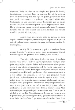 JANEIRO DE 1865
25
setembro. Todos os dias eu me dirigia para junto da doente,
instalando-me, por assim dizer, em sua casa. Em minha presença
nada se manifestava; mas, tão logo eu partia, produzia-se nova
crise; então, eu voltava e a acalmava. Isto durou vários dias.
Certamente era um fenômeno digno de atenção que tais crises
fossem mitigadas de súbito apenas com a imposição das mãos.
Havia rumores na cidade e matéria para estudo sério. Entretanto,
lamentei não ter visto nenhum dos quatro médicos, que haviam
tratado a menina, vir observá-la.
Durante todo esse tempo, notei na garota, ora uma
alegria um tanto exagerada, ora uma espécie de parvoíce. O pai e a
mãe não achavam esses ares naturais, o que justificava a previsão de
nossos guias.
No dia 21 de setembro, o pai e a mocinha foram
comigo à sessão. No começo, nossos guias nos disseram: Chamai
Germaine; pedi-lhe que fique junto de vós, e dizei-lhe isto:
“Germaine, sois nossa irmã; essa jovem é também
nossa e vossa irmã. Se outrora alguma ação funesta vos ligou e fez
pesar sobre ambas a justiça divina, podeis comover o juiz supremo.
Apelai à sua infinita misericórdia; pedi-lhe vossa graça, como a
pedimos por vós; tocai o Senhor por vossa prece fervorosa e vosso
arrependimento. É em vão que buscais calma aos vossos remorsos
e um refúgio na vingança; é em vão que procurais vossa
justificação, acabrunhando-a ao peso de vossa acusação. Voltai,
pois, à nossa voz; perdoai e sereis perdoadas, não busqueis enganar-
nos; não creias que apenas a aparência da franqueza possa seduzir-
nos; sejam quais forem os meios que empregardes, nós os
conhecemos e vos oporemos nossa força e nossa vontade. Que
vosso coração, enceguecido pelo sofrimento e pelo ódio, se abra à
piedade e ao perdão. Não deixaremos de orar ao Eterno e aos
Espíritos bons, seus mensageiros fiéis, que derramem sobre vós a
consolação e o benefício. O que queremos, Germaine, é vos livrar
 
