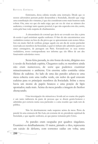 REVISTA ESPÍRITA
250
Entretanto, dessa calúnia ressalta uma instrução. Desde que os
nossos adversários pensam poder desacreditar a Sociedade, dizendo que exige
uma contribuição dos visitantes, é que eles consideram como mais honroso nada
cobrar. Ora, uma vez que ela nada exige; que em vez de visar ao número dos
audientes, o restringe tanto quanto possível, é que não especula com eles; assim,
corta pela base toda suspeita de charlatanismo.
A circunstância do coronel que devia ser evocado nos deu a pista
da sessão à qual assistiram aqueles senhores. O fato de não encontrarmos seus
verdadeiros nomes na lista do dia prova que se apresentaram com nomes falsos.
Isto era muito fácil de verificar, porque aquele era um dia de sessão particular
reservada aos membros da Sociedade, à qual só tinham sido admitidos quatro ou
cinco estrangeiros, de passagem em Paris. Enviando-nos os seus nomes
verdadeiros, nosso correspondente nos informa que são filhos de um alto
funcionário eclesiástico russo.
Sexta-feira passada, às oito horas da noite, dirigimo-nos
à sessão da Sociedade espírita. Chegamos cedo; os membros ainda
não eram numerosos, de sorte que pudemos examinar
minuciosamente o ambiente. Um enorme salão continha várias
fileiras de cadeiras. Ao lado de uma das paredes achava-se uma
mesa coberta com uma toalha verde, em redor da qual estavam
cadeiras para os principais membros da Sociedade. Sobre a mesa
havia um monte de papéis brancos e uma porção de lápis
apontados; nada mais. Acima da mesa pendia a imagem do Senhor
abençoando.
Uma investigação tão minuciosa e levada até ao exame dos papéis
é um tanto indiscreta da parte de pessoas que se dizem gentis-homens e
admitidas por cortesia numa casa particular e a uma reunião que nada tem de
pública.
Não há absolutamente nada suspenso acima da mesa. Perto da
parede há uma estatueta de São Luís, em costume de rei, presidente espiritual da
Sociedade, e que aqueles senhores, ao que parece tomaram pelo Cristo.
As paredes eram ocupadas por quadros singulares.
Examinei-os detalhadamente. O maior, pintado a óleo, representa
um caixão de defunto, com correntes caídas em volta; uma
 