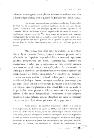JUNHO DE 1865
251
paisagem extravagante, com plantas fantásticas, rodeava o caixão.
Uma inscrição explica que o quadro foi pintado por Allan Kardec.
Esse quadro alegórico é o de que falamos na Revista de novembro
de 1862. Não há correntes nem plantas de nenhuma espécie. Em baixo há uma
legenda explicativa, com esta inscrição aposta ao próprio quadro, e em
evidência: “Pintura mediúnica. Quadro alegórico do advento e do triunfo do
Espiritismo; pintado pelo Sr. V..., jovem aluno de farmácia, sem qualquer
conhecimento de pintura nem de desenho. Lyon.” Não sabemos como esses
senhores puderam ver nessas palavras que o quadro foi pintado por Allan
Kardec. Isto dá a medida da exatidão de seu relatório e da confiança que o resto
merece.
Mais longe, toda uma série de quadros ou desenhos,
não sei bem como os chamar, feitos por diversas pessoas, sob a
influência dos Espíritos. Impossível dizer a impressão que esses
quadros produziram em mim. Examinei-me, examinei-me
severamente e achei que a disposição de meu espírito naquele
momento era perfeitamente tranqüila, cheia de sangue-frio, de
sorte que a impressão que experimentei ao ver aqueles quadros era
independente de minha imaginação. Os quadros ou desenhos
representam uma insólita reunião de linhas, pontos, círculos, uma
reunião original que não tem qualquer semelhança com o que quer
que seja. Todos têm um certo gênero particular, que lhes pertence
em comum, mas completamente indefinível. Dir-se-ia que nada há
de particular nesses pontos e linhas e, contudo, a impressão que
deixam é das mais desagradáveis, semelhante a um fatigante
pesadelo. Numa palavra, aqueles desenhos em nada se parecem
com os que já tenhais visto e para mim são repugnantes.
Nessa coleção de desenhos mediúnicos acham-se: a casa de
Mozart, publicada na Revista de agosto de 1858, e que todos conhecem; uma
cabeça do Cristo, feita no México, de um tipo admirado por todos os peritos; um
outro Cristo, coroado de espinhos, modelado em argila na Sociedade Espírita de
Madrid, de notável execução; duas soberbas cabeças de mulher em perfil grego,
desenhadas na Sociedade Espírita de Constantinopla; uma paisagem a bico-de-
pena, pelo Sr. Jaubert, vice-presidente do Tribunal de Carcassonne e que
 