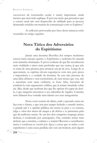REVISTA ESPÍRITA
254
consciencioso da testemunha ocular é muito importante, ainda
mesmo que nem tudo explique. É por esta razão que pensamos que
o extrato atual não será desprovido de utilidade para as pessoas
demasiado crédulas em matéria de comunicação com os Espíritos.”
As reflexões provocadas por fatos desta natureza estão
resumidas no artigo seguinte.
Nova Tática dos Adversários
do Espiritismo
Jamais uma doutrina filosófica dos tempos modernos
causou tanta emoção quanto o Espiritismo e nenhuma foi atacada
com tamanha obstinação. É prova evidente de que lhe reconhecem
mais vitalidade e raízes mais profundas que nas outras, já que não
se toma de uma picareta para arrancar um pé de erva. Longe de se
apavorarem, os espíritas devem regozijar-se com isto, pois prova
a importância e a verdade da doutrina. Se esta não passasse de
uma idéia efêmera e sem consistência, de uma mosca que voa, não
a atacariam com tanta violência; se fosse falsa, haveriam de
combatê-la com argumentos sólidos, que já teriam triunfado sobre
ela. Mas, desde que nenhum dos que lhe opõem foi capaz de detê-
la, é que ninguém encontrou o seu calcanhar de Aquiles. Contudo,
nem faltaram boa vontade nem talento aos seus antagonistas.
Neste vasto torneio de idéias, onde o passado entra em
liça com o futuro, e que tem por campo fechado o mundo inteiro,
o grande júri é a opinião pública; ela escuta os prós e os contras,
julga o valor dos meios de ataque e de defesa e se pronuncia pelo
que dá melhores razões. Se um dos dois campeões emprega armas
desleais, é condenado por antecipação. Ora, existirão armas mais
desleais que a mentira, a calúnia e a traição? Recorrer a semelhantes
meios é confessar-se vencido pela lógica; a causa que se reduz a tais
expedientes é uma causa perdida; não será um homem, nem alguns
 