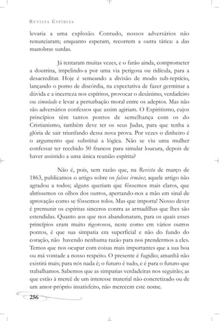REVISTA ESPÍRITA
256
levaria a uma explosão. Contudo, nossos adversários não
renunciaram; enquanto esperam, recorrem a outra tática: a das
manobras surdas.
Já tentaram muitas vezes, e o farão ainda, comprometer
a doutrina, impelindo-a por uma via perigosa ou ridícula, para a
desacreditar. Hoje é semeando a divisão de modo sub-reptício,
lançando o pomo de discórdia, na expectativa de fazer germinar a
dúvida e a incerteza nos espíritos, provocar o desânimo, verdadeiro
ou simulado e levar a perturbação moral entre os adeptos. Mas não
são adversários confessos que assim agiriam. O Espiritismo, cujos
princípios têm tantos pontos de semelhança com os do
Cristianismo, também deve ter os seus Judas, para que tenha a
glória de sair triunfando dessa nova prova. Por vezes o dinheiro é
o argumento que substitui a lógica. Não se viu uma mulher
confessar ter recebido 50 francos para simular loucura, depois de
haver assistido a uma única reunião espírita?
Não é, pois, sem razão que, na Revista de março de
1863, publicamos o artigo sobre os falsos irmãos; aquele artigo não
agradou a todos; alguns queriam que fôssemos mais claros, que
abríssemos os olhos dos outros, apertando-nos a mão em sinal de
aprovação como se fôssemos tolos. Mas que importa! Nosso dever
é premunir os espíritas sinceros contra as armadilhas que lhes são
estendidas. Quanto aos que nos abandonaram, para os quais esses
princípios eram muito rigorosos, neste como em vários outros
pontos, é que sua simpatia era superficial e não do fundo do
coração, não havendo nenhuma razão para nos prendermos a eles.
Temos que nos ocupar com coisas mais importantes que a sua boa
ou má vontade a nosso respeito. O presente é fugidio; amanhã não
existirá mais; para nós nada é; o futuro é tudo, e é para o futuro que
trabalhamos. Sabemos que as simpatias verdadeiras nos seguirão; as
que estão à mercê de um interesse material não concretizado ou de
um amor-próprio insatisfeito, não merecem este nome.
 