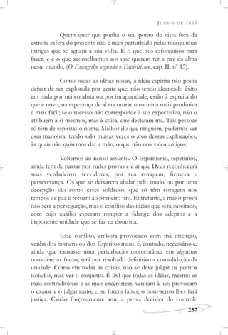 JUNHO DE 1865
257
Quem quer que ponha o seu ponto de vista fora da
estreita esfera do presente não é mais perturbado pelas mesquinhas
intrigas que se agitam à sua volta. É o que nos esforçamos para
fazer, e é o que aconselhamos aos que querem ter a paz da alma
neste mundo. (O Evangelho segundo o Espiritismo, cap. II, no
15).
Como todas as idéias novas, a idéia espírita não podia
deixar de ser explorada por gente que, não tendo alcançado êxito
em nada por má conduta ou por incapacidade, estão à espreita do
que é novo, na esperança de aí encontrar uma mina mais produtiva
e mais fácil; se o sucesso não corresponde à sua expectativa, não o
atribuem a si mesmos, mas à coisa, que declaram má. Tais pessoas
só têm de espíritas o nome. Melhor do que ninguém, pudemos ver
essa manobra, tendo sido muitas vezes o alvo dessas explorações,
às quais não quisemos dar a mão, o que não nos valeu amigos.
Voltemos ao nosso assunto. O Espiritismo, repetimos,
ainda tem de passar por rudes provas e é aí que Deus reconhecerá
seus verdadeiros servidores, por sua coragem, firmeza e
perseverança. Os que se deixarem abalar pelo medo ou por uma
decepção são como esses soldados, que só têm coragem nos
tempos de paz e recuam ao primeiro tiro. Entretanto, a maior prova
não será a perseguição, mas o conflito das idéias que será suscitado,
com cujo auxílio esperam romper a falange dos adeptos e a
imponente unidade que se faz na doutrina.
Esse conflito, embora provocado com má intenção,
venha dos homens ou dos Espíritos maus, é, contudo, necessário e,
ainda que causasse uma perturbação momentânea em algumas
consciências fracas, terá por resultado definitivo a consolidação da
unidade. Como em todas as coisas, não se deve julgar os pontos
isolados, mas ver o conjunto. É útil que todas as idéias, mesmo as
mais contraditórias e as mais excêntricas, venham à luz; provocam
o exame e o julgamento, e, se forem falsas, o bom-senso lhes fará
justiça. Cairão forçosamente ante a prova decisiva do controle
 
