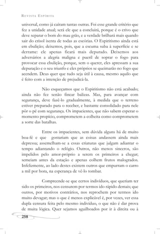 REVISTA ESPÍRITA
258
universal, como já caíram tantas outras. Foi esse grande critério que
fez a unidade atual; será ele que a concluirá, porque é o crivo que
deve separar o bom do mau grão, e a verdade brilhará mais quando
sair do crisol isenta de todas as escórias. O Espiritismo ainda está
em ebulição; deixemos, pois, que a escuma suba à superfície e se
derrame: ele apenas ficará mais depurado. Deixemos aos
adversários a alegria maligna e pueril de soprar o fogo para
provocar essa ebulição, porque, sem o querer, eles apressam a sua
depuração e o seu triunfo e eles próprios se queimarão no fogo que
acendem. Deus quer que tudo seja útil à causa, mesmo aquilo que
é feito com a intenção de prejudicá-la.
Não esqueçamos que o Espiritismo não está acabado;
ainda não fez senão fincar balizas. Mas, para avançar com
segurança, deve fazê-lo gradualmente, à medida que o terreno
estiver preparado para o receber, e bastante consolidado para nele
pôr o pé com segurança. Os impacientes, que não sabem esperar o
momento propício, comprometem a colheita como comprometem
a sorte das batalhas.
Entre os impacientes, sem dúvida alguns há de muito
boa-fé e que gostariam que as coisas andassem ainda mais
depressa; assemelham-se a essas criaturas que julgam adiantar o
tempo adiantando o relógio. Outros, não menos sinceros, são
impelidos pelo amor-próprio a serem os primeiros a chegar;
semeiam antes da estação e apenas colhem frutos malogrados.
Infelizmente, ao lado destes existem outros que empurram o carro
a mil por hora, na esperança de vê-lo tombar.
Compreende-se que certos indivíduos, que queriam ter
sido os primeiros, nos censurem por termos ido rápido demais; que
outros, por motivos contrários, nos reprochem por termos ido
muito devagar; mas o que é menos explicável é, por vezes, ver essa
dupla censura feita pelo mesmo indivíduo, o que não é dar prova
de muita lógica. Quer sejamos aguilhoados por ir à direita ou à
 