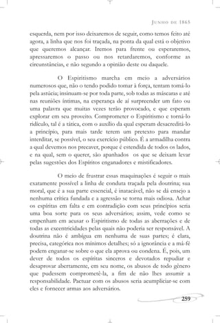JUNHO DE 1865
259
esquerda, nem por isso deixaremos de seguir, como temos feito até
agora, a linha que nos foi traçada, na ponta da qual está o objetivo
que queremos alcançar. Iremos para frente ou esperaremos,
apressaremos o passo ou nos retardaremos, conforme as
circunstâncias, e não segundo a opinião deste ou daquele.
O Espiritismo marcha em meio a adversários
numerosos que, não o tendo podido tomar à força, tentam tomá-lo
pela astúcia; insinuam-se por toda parte, sob todas as máscaras e até
nas reuniões íntimas, na esperança de aí surpreender um fato ou
uma palavra que muitas vezes terão provocado, e que esperam
explorar em seu proveito. Comprometer o Espiritismo e torná-lo
ridículo, tal é a tática, com o auxílio da qual esperam desacreditá-lo
a princípio, para mais tarde terem um pretexto para mandar
interditar, se possível, o seu exercício público. É a armadilha contra
a qual devemos nos precaver, porque é estendida de todos os lados,
e na qual, sem o querer, são apanhados os que se deixam levar
pelas sugestões dos Espíritos enganadores e mistificadores.
O meio de frustrar essas maquinações é seguir o mais
exatamente possível a linha de conduta traçada pela doutrina; sua
moral, que é a sua parte essencial, é inatacável, não se dá ensejo a
nenhuma crítica fundada e a agressão se torna mais odiosa. Achar
os espíritas em falta e em contradição com seus princípios seria
uma boa sorte para os seus adversários; assim, vede como se
empenham em acusar o Espiritismo de todas as aberrações e de
todas as excentricidades pelas quais não poderia ser responsável. A
doutrina não é ambígua em nenhuma de suas partes; é clara,
precisa, categórica nos mínimos detalhes; só a ignorância e a má-fé
podem enganar-se sobre o que ela aprova ou condena. É, pois, um
dever de todos os espíritas sinceros e devotados repudiar e
desaprovar abertamente, em seu nome, os abusos de todo gênero
que pudessem comprometê-la, a fim de não lhes assumir a
responsabilidade. Pactuar com os abusos seria acumpliciar-se com
eles e fornecer armas aos adversários.
 