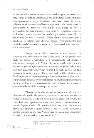 REVISTA ESPÍRITA
26
de vossos sofrimentos. Sempre sereis acolhida por nós como uma
irmã; sereis socorrida. Assim, não nos considereis como inimigos,
pois queremos a vossa felicidade; não sejais surda às nossas
palavras; ouvi nossos conselhos e em pouco conhecereis a paz da
consciência. O remorso terá fugido para longe de vós, o
arrependimento terá tomado o seu lugar. Os Espíritos bons vos
acolherão como a uma ovelha perdida que terão encontrado; os
maus imitarão vosso exemplo. Nesta família onde provocais a
maldição, só falarão bem de vós; haverá reconhecimento; essa
mocinha também orará por vós e, se o ódio vos desune, um dia o
amor vos reunirá.
“Sempre se é infeliz quando se está sedento de
vingança; não mais repouso para o que odeia. O que perdoa está
perto de amar; a felicidade e a tranqüilidade substituem o
sofrimento e a inquietação. Vinde, Germaine, vinde unir-vos a nós
por vossas preces. Queremos que, a exemplo de Jules1
e de outros
Espíritos que, como vós, viviam no mal, ficai perto de nós, sob feliz
proteção de nossos guias. Estais só; sede a filha adotiva desta
família que ora ao Eterno pelos que sofrem e ensina a todos a amá-
lo para serem felizes. Se vos obstinardes na crueldade para com esta
menina, prolongareis e agravareis os vossos sofrimentos, e ouvireis
a maldição da mocinha e dos que a cercam.
“Merecei, pois, dos vossos irmãos a amizade que vos
oferecem do fundo do coração; cessai essas torturas, donde vos
retirais semimorta. Crede em nossa palavra; crede, sobretudo, nos
conselhos dos Espíritos bons que nos guiam e, particularmente,
nos da Pequena Cárita. Não sereis surda a essa prece. Dai-nos por
prova que acolheis a nossa oferta, a paz e o sono tranqüilo à
menina durante alguns dias. Vamos orar por vós e não cessaremos
de pedir o fim de todos os vossos males.”
1 Espírito obsessor da jovem Thérèse B., de Marmande. (Vide Revista
Espírita de junho de 1864.)
 