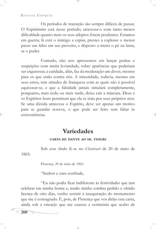 REVISTA ESPÍRITA
260
Os períodos de transição são sempre difíceis de passar.
O Espiritismo está nesse período; atravessa-o com tanto menos
dificuldade quanto mais os seus adeptos forem prudentes. Estamos
em guerra; lá está o inimigo a espiar, prestes a explorar o menor
passo em falso em seu proveito, e disposto a meter o pé na lama,
se o puder.
Contudo, não nos apressemos em lançar pedras e
suspeições com muita leviandade, sobre aparências que poderiam
ser enganosas; a caridade, aliás, faz da moderação um dever, mesmo
para os que estão contra nós. A sinceridade, todavia, mesmo em
seus erros, tem atitudes de franqueza com as quais não é possível
equivocar-se, e que a falsidade jamais simulará completamente,
porquanto, mais cedo ou mais tarde, deixa cair a máscara. Deus e
os Espíritos bons permitem que ela se traia por seus próprios atos.
Se uma dúvida atravessa o Espírito, deve ser apenas um motivo
para se guardar reserva, o que pode ser feito sem faltar às
conveniências.
Variedades
CARTA DE DANTE AO SR. THIERS
Sob esse título lê-se no Charivari de 20 de maio de
1865:
Florença, 20 de maio de 1865.
“Senhor e caro confrade,
“Eu não podia ficar indiferente às festividades que iam
celebrar em minha honra e, tendo minha sombra pedido e obtido
licença de oito dias, venho assistir à inauguração do monumento
que me é consagrado. É, pois, de Florença que vos dirijo esta carta,
ainda sob a emoção que me causou a cerimônia que acabo de
 