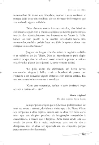 JUNHO DE 1865
261
testemunhar. Se tomo esta liberdade, senhor e caro confrade, é
porque julgo estar em condição de vos fornecer informações que
vos serão de alguma utilidade.
“Não obstante morto há cinco séculos, não deixei de
continuar a seguir com a mesma atenção e o mesmo patriotismo a
marcha dos acontecimentos que interessam ao futuro da Itália.
Sabeis tão bem quanto eu de quantas vicissitudes tenho sido
testemunha; também podeis fazer uma idéia de quantas dores meu
coração foi assoberbado...”
(Seguem-se longas reflexões sobre os negócios da Itália
e as opiniões do Sr. Thiers. Não as reproduzimos pelo duplo
motivo de que são estranhas ao nosso assunto e porque a política
está fora dos planos deste jornal. A carta termina assim:)
“Se, pois, como me afirmaram, em breve deveis
empreender viagem à Itália, tende a bondade de passar por
Florença e vir conversar alguns instantes com minha estátua. Ela
terá coisas muito interessantes a vos dizer.
“Com esta esperança, senhor e caro confrade, rogo
aceiteis a certeza de..., etc.”
Dante Alighieri
Por cópia, conforme Pierre Véron
A julgar pelos artigos que o Charivari publicou mais de
uma vez sobre o assunto, duvidamos muito que o Sr. Pierre Véron
seja simpático à idéia espírita. Assim, não se deve ver nessa carta
mais que um simples produto da imaginação apropriado à
circunstância, a menos que o Espírito Dante tenha vindo ditá-la à
revelia do autor. Ela é muito espirituosa para que ele não a
desaprove, mas só deve ser apreciada em seu conjunto, porque
perde muito se for fracionada.
 