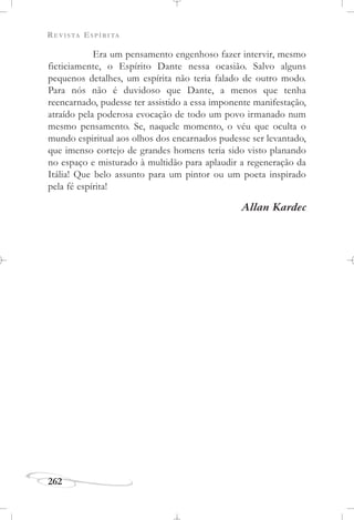 REVISTA ESPÍRITA
262
Era um pensamento engenhoso fazer intervir, mesmo
ficticiamente, o Espírito Dante nessa ocasião. Salvo alguns
pequenos detalhes, um espírita não teria falado de outro modo.
Para nós não é duvidoso que Dante, a menos que tenha
reencarnado, pudesse ter assistido a essa imponente manifestação,
atraído pela poderosa evocação de todo um povo irmanado num
mesmo pensamento. Se, naquele momento, o véu que oculta o
mundo espiritual aos olhos dos encarnados pudesse ser levantado,
que imenso cortejo de grandes homens teria sido visto planando
no espaço e misturado à multidão para aplaudir a regeneração da
Itália! Que belo assunto para um pintor ou um poeta inspirado
pela fé espírita!
Allan Kardec
 